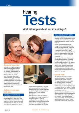 page 12 	 Health  Hearing
Otoscopic inspection
Before performing a hearing test,
an Audiologist will first examine
the health of the Ear canal and
the Tympanic membrane with an
instrument called an otoscope.
This inspection can provide a
lot of information about what’s
happening within the middle ear.
It also identifies if there are any
visible problems that may influence
the results of hearing tests, such
as a perforation in the tympanic
membrane or compacted build up of
cerumen (ear wax).
Audiogram and pure
tone tests
Air conduction tests
The most simple and common test
of hearing ability is called ‘pure tone
audiometry’ where you listen to a range
of different pitched beeps (called pure
tones) and indicate when you can hear
them, generally by pressing a button.
The loudness of each tone is reduced
until you can just hear the tone. The
softest sounds you can hear are known
as your hearing thresholds, and these
are marked on a graph called an
audiogram.
When hearing is measured with pure
tones presented through headphones,
this measurement is called air
conduction. The sounds go via the air,
down the ear canal, through the middle
ear, and to the very delicate organ of
hearing in the inner ear—the cochlea.
Bone conduction tests
The sensitivity of the cochlea can also be
tested by placing a small vibrator on the
mastoid bone behind the ear and again
measuring the softest sounds that can
be heard.
Sounds presented this way travel
through the bones of the skull to the
cochlea and hearing nerves, bypassing
the middle ear. This type of testing
is called bone conduction. The air
conduction and bone conduction hearing
levels on the audiogram can tell us a
lot about where a hearing problem is
originating.
For example, if bone conduction tests
indicate less hearing loss than a test
through headphones, results would
indicate that at least part of the hearing
loss can be attributed to conductive
hearing loss. Reasons could include
fluid in the middle ear, excessive wax,
a perforated tympanic membrane, or
that the bones of the middle ear are not
functioning normally.
Speech Tests
The ability to interpret speech is a
function of the ability to detect and
understand the sounds of speech.
The range of audible sounds, not just
the degree of hearing loss, varies
considerably from person to person.
Unfortunately, when hearing is damaged
it is usually not just the volume of sound
heard that is lost, often the quality of the
sound is also distorted.
Speech tests are used to determine how
clearly someone can understand speech,
when visible cues such as lip-reading
are removed. They usually involve
using common lists of words played (or
spoken) at a constant volume that is
appropriate to the client’s hearing loss.
TestsWhat will happen when I see an audiologist?
Hearing
 Tests
 