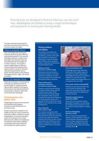 Health  Hearing page 13
The client responds by guessing the
word that was spoken and correct and
incorrect answers are tallied.
Speech-in-Noise tests
Given that people with hearing loss
commonly have the greatest difficulty
understanding speech in the presence
of background noise, it makes sense
that speech discrimination tests are
also performed with the addition of
a “noise” stimulus. This is often a
‘speech babble’ played at different
volumes relative the loudness of the
speech (words or phrases). The client
responds by guessing the word or
phrase that was spoken in the presence
of background noise. Again, the results
are tallied.
Aided vs Unaided Tests
Following the fitting of a hearing device,
a hearing care professional will run
the tests again to compare how their
client is able to perform in the speech
discrimination tests with the benefit of
a hearing aid compared to when they
are not wearing a hearing aid.
Tympanograms and
Reflex Tests
Tympanograms measure the movement
and flexibility of the tympanic
membrane to identify whether it is
moving normally.
Results may indicate a problem in the
middle ear that can cause a conductive
hearing loss. When a child has a normal
tympanogram, it may also be possible
to test for the presence of a muscle
reflex (acoustic reflex) in the middle ear.
The absence of this reflex to different
sounds gives information about the
functioning of the auditory system.
Testing children
and babies
The ability to test babies and
young children has a unique set
of problems, related to the child’s
age and ability to understand
instructions on how to respond.
Most children will be assessed
using a combination of behavioral
and physiological tests.
Behavioural tests
(Less than 7-months of age)
Behavioural tests are based on
observing a change in an infant’s
behaviour in response to sound –
such as startling to loud noises and
stirring from sleep in response.
Visual reinforcement
orientation audiometry
(7-months to 3-years of age)
These are used to test the hearing
of children between seven months
and three years of age. VROA
involves the child turning towards
the loudspeaker when a sound is
presented. By altering the frequency
and intensity of the sounds, it is
possible to find out about the child’s
ability to hear sounds across a range
of frequencies.
Play audiometry
(Over 3-years of age)
This involves testing the child’s
hearing when headphones are worn.
Play audiometry works the same way
as pure tone audiometry (person
indicates when they can hear a tone),
except when the child hears a tone,
they put a marble in a marble race,
press a computer key or put a piece
in a puzzle.
Electro-physiological tests
Physiological tests help determine
which part of the auditory system is
involved in the child’s hearing loss.
Physiological tests measure a physical
response of a specific part of the
auditory system and require little or no
co-operation from the child.
Oto-acoustic emission testing (OAE)
Provides an idea about how hair cells
in the cochlea are working. They
respond to sound by producing a very
soft sound of their own called an oto-
acoustic emission.
Brainstem evoked response
audiometry (BERA)
These look at the electrical activity
generated in response to sound along
the Cochlea nerve to the brain. It may
be carried out while a baby is in natural
sleep.
Electro-cochleography
(ECochG or EcoG)
This is a medical test performed in
hospital, under anesthetic. It picks up
the tiny electrical signals generated
in the cochlea in response to sound
and provides information about the
functioning of the cochlea and cochlea
(hearing) nerve.
Hearing tests are designed to find out what you can and can’t
hear. Audiologists are skilled at using a range of techniques
and equipment to assess your hearing health.
 