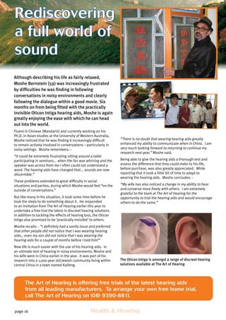 page 16 	 Health  Hearing
Although describing his life as fairly relaxed,
Moshe Bernstein (59) was increasingly frustrated
by difficulties he was finding in following
conversations in noisy environments and clearly
following the dialogue within a good movie. Six
months on from being fitted with the practically
The Art of Hearing is offering free trials of the latest hearing aids
from all leading manufacturers. To arrange your own free home trial,
call The Art of Hearing on (08) 9390-8811.
The Oticon Intiga is amongst a range of discreet hearing
solutions available at The Art of Hearing
invisible Oticon Intiga hearing aids, Moshe is again
greatly enjoying the ease with which he can head
out into the world.
Fluent in Chinese (Mandarin) and currently working on his
Ph.D. in Asian studies at the University of Western Australia,
Moshe noticed that he was finding it increasingly difficult
to remain actively involved in conversations – particularly in
noisy settings. Moshe remembers: -
“It could be extremely frustrating sitting around a table
participating in seminars... when the fan was whirring and the
speaker was across from me I often could not understand a
word. The hearing aids have changed that... sounds are now
discernible.”
These problems extended to great difficulty in social
situations and parties, during which Moshe would feel “on the
outside of conversations.”
But like many in his situation, it took some time before he
took the steps to do something about it. He responded
to an invitation from The Art of Hearing earlier this year to
undertake a free trial the latest in discreet hearing solutions.
In addition to tackling the effects of hearing loss, the Oticon
Intiga also promised to be ‘practically invisible’ to others.
Moshe recalls: - “I definitely had a vanity issue and preferred
that other people did not notice that I was wearing hearing
aids… even my son did not notice that I was wearing the
hearing aids for a couple of months before I told him!”
Now life is much easier with the use of his hearing aids. In
an ultimate test of hearing in noisy environments, Moshe and
his wife were in China earlier in the year. It was part of his
research into a 1,000 year old Jewish community living within
central China in a town named Kaifeng.
“There is no doubt that wearing hearing aids greatly
enhanced my ability to communicate when in China. I am
very much looking forward to returning to continue my
research next year.” Moshe said.
Being able to give the hearing aids a thorough test and
assess the difference that they could make to his life,
before purchase, was also greatly appreciated. While
reporting that it took a little bit of time to adapt to
wearing the hearing aids. Moshe concludes: -
“My wife has also noticed a change in my ability to hear
and converse more freely with others. I am extremely
grateful to the team at The Art of Hearing for the
opportunity to trial the hearing aids and would encourage
others to do the same.”
Rediscovering
a full world of
sound
 