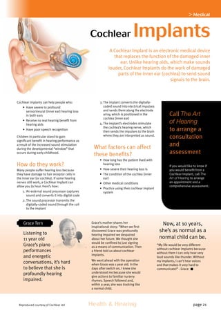 Health  Hearing page 21
 Medical
Cochlear Implants
Call The Art
of Hearing
to arrange a
consultation
and
assessment
If you would like to know if
you would benefit from a
Cochlear Implant, call The
Art of Hearing to arrange
an appointment and a
comprehensive assessment.
Cochlear Implants can help people who:
•	 Have severe to profound
sensorineural (inner ear) hearing loss
in both ears
•	 Receive no real hearing benefit from
hearing aids
•	 Have poor speech recognition
Children in particular stand to gain
significant benefit in hearing performance as
a result of the increased sound stimulation
during the developmental “window” that
occurs during early childhood.
How do they work?
Many people suffer hearing loss because
they have damage to hair receptor cells in
the inner ear (or cochlea). If some hearing
nerves still work, a Cochlear Implant can
allow you to hear. Here’s how:
1.	An external sound processor captures
sound and converts it into digital code
2.	The sound processor transmits the
digitally-coded sound through the coil
to the implant
3.	The implant converts the digitally-
coded sound into electrical impulses
and sends them along the electrode
array, which is positioned in the
cochlea (inner ear)
4.	The implant’s electrodes stimulate
the cochlea’s hearing nerve, which
then sends the impulses to the brain
where they are interpreted as sound.
What factors can affect
these benefits?
•	 How long has the patient lived with
hearing loss
•	 How severe their hearing loss is
•	 The condition of the cochlea (inner
ear)
•	 Other medical conditions
•	 Practice using their cochlear implant
system
A Cochlear Implant is an electronic medical device
that replaces the function of the damaged inner
ear. Unlike hearing aids, which make sounds
louder, Cochlear Implants do the work of damaged
parts of the inner ear (cochlea) to send sound
signals to the brain.
Grace Tern
Listening to
11 year old
Grace’s piano
performances
and energetic
conversations, it’s hard
to believe that she is
profoundly hearing
impaired.
Grace’s mother shares her
inspirational story: “When we first
discovered Grace was profoundly
hearing impaired we despaired
about her future. We thought she
would be confined to just signing
as a means of communication. Then
a friend told us about cochlear
implants.
We went ahead with the operation
when Grace was 1 year old. In the
days after switch on, I knew she
understood me because she would
give actions to familiar nursery
rhymes. Speech followed and,
within a year, she was tracking like
a normal child.
Reproduced courtesy of Cochlear Ltd
Now, at 10 years,
she’s as normal as a
normal child can be.
“My life would be very different
without cochlear implants because
without them I can only hear very
loud sounds like thunder. Without
my implants, I can’t hear voices
and that makes it very hard to
communicate!” - Grace
 