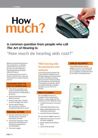 page 22 	 Health  Hearing
 Costs
While entry level hearing aids are
free to pensioners, a ‘privately
funded’ client can spend up to
$12,000 on a pair of premium
hearing aids with all the latest
advanced features.
But what will be the true ‘out of
pocket’ investment for a client will
come down to a number of factors,
such as: -
Assistance with the
cost of hearing aids
•	 Is the client a pensioner or an
active or retired member of the
armed services (i.e. Army, Navy or
Air Force)?
•	 Does the client have private
health insurance?
•	 Does the client have a taxable
income and lodge a tax return?
•	 Has the client’s hearing
loss occurred as a result of
occupational exposure to noise?
Personal factors
•	 Does the client have a binaural
loss (two ears) or monaural
hearing loss (one ear)
•	 The severity and pattern of the
hearing loss will influence the
hearing care professional’s
recommendation
•	 The client’s budget
FREE hearing aids
for pensioners and
veterans
Ensuring that every Australian has
access to better hearing is one of
the federal government’s key health
priorities. The Office of Hearing
Services Voucher Scheme provides
free hearing tests and hearing aids
to pensioners and veterans, which
are available through accredited
providers, such as The Art of
Hearing.
Who is eligible?
You are eligible if you are an
Australian citizen or permanent
resident, 21 years of age and over,
meeting one of the following criteria:
•	 Centrelink Pensioner Concession
Card
•	 Gold Health Repatriation Card
•	 White Health Repatriation Card
(specifying hearing loss)
•	 Centrelink Sickness Allowance
You may also be eligible if you are:
•	 Dependant of a person in one of
the above categories
•	 Active member of the Defence
Force
•	 Client of CRS Australia
How do you apply?
If you believe that you may be
eligible, call The Art of Hearing and
we will provide you with, and assist
you to complete, an application form
for the Office of Hearing Services.
	
much?
A common question from people who call
The Art of Hearing is:
“How much do hearing aids cost?”
How
 