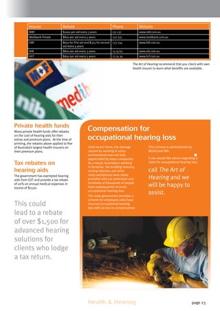 Health  Hearing page 23
Private health funds
Many private health funds offer rebates
on the cost of hearing aids for their
extras and premium plans. At the time of
printing, the rebates above applied to five
of Australia’s largest health insurers on
their premium plans.
Tax rebates on
hearing aids
The government has exempted hearing
aids from GST and provide a tax rebate
of 20% on annual medical expenses in
excess of $1500.
This could
lead to a rebate
of over $1,500 for
advanced hearing
solutions for
clients who lodge
a tax return.
Insurer Rebate Phone Website
MBF $1000 per aid every 3 years 131 137 www.mbf.com.au
Medibank Private $800 per aid every 5 years 132 331 www.medibank.com.au
HBF $650 for first aid and $325 for second
aid every 4 years
133 234 www.hbf.com.au
NIB $800 per aid every 3 years 13 14 63 www.nib.com.au
HCF $800 per aid every 5 years 13 14 39 www.hcf.com.au
The Art of Hearing recommend that you check with own
health insurer to learn what benefits are available.
Until recent times, the damage
caused by working in noisy
environments was not fully
appreciated by many companies.
As a result, Australians working
in factories, the building industry,
mining industry, and other
noisy workplaces were rarely
provided with ear protection and
hundreds of thousands of people
have subsequently incurred
occupational hearing loss.
The state government provides a
scheme for employees who have
incurred occupational hearing
loss with access to compensation.
Compensation for
occupational hearing loss
This scheme is administered by
WorkCover WA.
If you would like advice regarding a
claim for occupational hearing loss,
call The Art of
Hearing and we
will be happy to
assist.
 