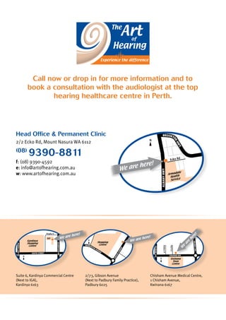 SOUTH STreet
GilbertsonRd
NORTHLAKERD
Kardinya
Shopping
Centre
IGA
N
Brophy St
GibsonAvenue
Shopping
Centre
N
Warburton Avenue
We are here!
AlbanyHwy
Brookto
nHwy
Ecko Rd
Armadale
Health
Service
N
We are here!
Head Office  Permanent Clinic
2/2 Ecko Rd, Mount Nasura WA 6112
(08)
9390-8811
f: (08) 9390-4592
e: info@artofhearing.com.au
w: www.artofhearing.com.au
Suite 6, Kardinya Commercial Centre
(Next to IGA),
Kardinya 6163
2/73, Gibson Avenue
(Next to Padbury Family Practice),
Padbury 6025
Chisham Avenue Medical Centre,
1 Chisham Avenue,
Kwinana 6167
Chisham Ave
MearesAve
GilmoreAve
Kwinana
Town
Centre
N
PeelCrt
RobbosPl
W
e
are
here!
Call now or drop in for more information and to
book a consultation with the audiologist at the top
hearing healthcare centre in Perth.
We are here!
 