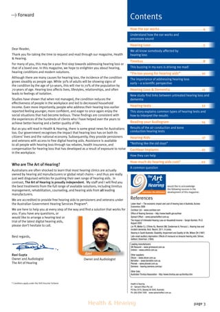 Health & Hearing page 3
Dear Reader,
Thank you for taking the time to request and read through our magazine, Health
 Hearing.
For many of you, this may be a your first step towards addressing hearing loss or
that of a loved one. In this magazine, we hope to enlighten you about hearing,
hearing conditions and modern solutions.
Although there are many causes for hearing loss, the incidence of the condition
grows steadily as people age. While 30% of adults will be showing signs of
the condition by the age of 50-years, this will rise to 70% of the population by
70-years of age. Hearing loss affects lives, lifestyles, relationships, and often
leads to feelings of isolation.
Studies have shown that when not managed, the condition reduces the
effectiveness of people in the workplace and led to decreased household
income. Even more importantly, people who address their hearing loss earlier
reported feeling younger, more confident, and eager to once again enjoy the
social situations that had become tedious. These findings are consistent with
the experiences of the hundreds of clients who I have helped over the years to
achieve better hearing and a better quality of life.
But as you will read in Health  Hearing, there is some great news for Australians
too. Our government recognises the impact that hearing loss has on both its
citizens’ lives and the national economy. Subsequently, they provide pensioners
and veterans with access to free digital hearing aids. Assistance is available
to all people with hearing loss through tax rebates, health insurance, and
compensation for hearing loss that has developed as a result of exposure to noise
in the workplace.
Who are The Art of Hearing?
Australians are often shocked to learn that most hearing clinics are actually
owned by hearing aid manufacturers or global retail chains – and thus are really
just well disguised vehicles for pushing their own range of hearing aids. In
contrast, The Art of Hearing is proudly independent. My staff and I will find you
the best treatments from the full range of available solutions, including tinnitus
management, rehabilitation, counseling, and hearing aids from all leading
manufacturers.
We are accredited to provide free hearing aids to pensioners and veterans under
the Australian Government Hearing Services Program*.
We are here to help you at every step of the way and find a solution that works for
you. If you have any questions, or
would like to arrange a hearing test or
trial of the latest digital hearing aids,
please don’t hesitate to call.
Best regards,
Ravi Gupta
Owner and Audiologist
The Art of Hearing
* Condtions apply under the OHS Voucher Scheme Health  Hearing
© - Spinach Effect Pty Ltd
PO Box 2019, Glenelg SA 5045, Australia
Ph: (08) 8294 7928 www.spinacheffect.com.au
 Forward
Contents
How the ear works.............................................................. 4
Understand how the ear works and
processes sound
Hearing Loss...........................................................................5
We all know somebody affected by
hearing loss
Tinnitus..................................................................................... 8
This buzzing in my ears is driving me mad!
“I’m too young for hearing aids”.............................. 10
The importance of addressing hearing loss
early – a scientific perspective
Hearing Loss  Dementia..............................................11
New study find links between untreated hearing loss and
dementia
Hearing tests....................................................................... 12
This story explains common types of hearing tests and
how to interpret the results
Reading your Audiogram.............................................. 14
Results of the air conduction and bone
conduction hearing tests
Hearing Aids.........................................................................17
“Nothing like the old days”
Cochlear Implants............................................................ 21
How they can help
How much do hearing aids cost?.............................22
A common question
References
would like to acknowledge
the following sources in the
development of this magazine:
Owner and Audiologist
Listen Hear! – The economic impact and cost of hearing loss in Australia,Access
Economics 2006
Cochlear Ltd – www.cochlear.com
Office of Hearing Services – http://www.health.gov.au/hear
Spinach Effect – www.spinacheffect.com.au
The Impact of Untreated Hearing Loss on Household Income – Sergei Kochkin, Ph.D.
August 2005
Lin FR, Metter EJ, O’Brien RJ, Resnick SM, Zonderman A, Ferrucci L. Hearing loss and
incident dementia.Arch. Neurol. 2011; In press.
Hearing in South Australia: Disability, Impairment and Quality-of-life,Wilson DH (1997)
Late-onset auditory deprivation: Effects of monaural vs binaural hearing aids. Silman,
Gelfand, Silverman. (1984)
Leading manufacturers
GN Resound – www.gnresound.com.au
Unitron – www.unitron.com.au
Other suppliers
Oticon – www.oticon.com.au
Bernafon – www.bernafon.com.au
Phonak – www.phonak.com.au
Siemens - hearing.siemens.com/au/
Other links
Australian Tinnitus Association - http://www.tinnitus.asn.au/tinnitus.htm
Ravi
 