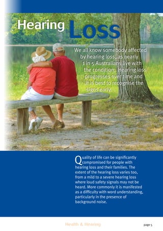 Health  Hearing page 5
Hearing
Loss
We all know somebody affected
by hearing loss, as nearly
1 in 5 Australians live with
the condition. Hearing loss
progresses over time and
it is best to recognise the
signs early.
Quality of life can be significantly
compromised for people with
hearing loss and their families. The
extent of the hearing loss varies too,
from a mild to a severe hearing loss
where loud safety signals may not be
heard. More commonly it is manifested
as a difficulty with word understanding,
particularly in the presence of
background noise.
 