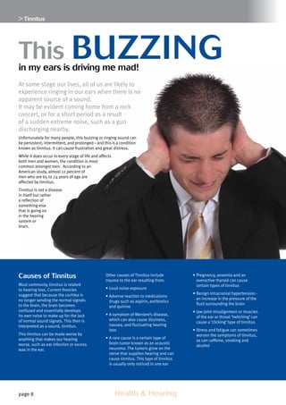 page 8 	 Health  Hearing
Causes of Tinnitus
Most commonly, tinnitus is related
to hearing loss. Current theories
suggest that because the cochlea is
no longer sending the normal signals
to the brain, the brain becomes
confused and essentially develops
its own noise to make up for the lack
of normal sound signals. This then is
interpreted as a sound, tinnitus.
This tinnitus can be made worse by
anything that makes our hearing
worse, such as ear infection or excess
wax in the ear.
Other causes of Tinnitus include
trauma to the ear resulting from:
•	Loud noise exposure
•	Adverse reaction to medications
drugs such as aspirin, antibiotics
and quinine
•	A symptom of Meniere’s disease,
which can also cause dizziness,
nausea, and fluctuating hearing
loss
•	A rare cause is a certain type of
brain tumor known as an acoustic
neuroma. The tumors grow on the
nerve that supplies hearing and can
cause tinnitus. This type of tinnitus
is usually only noticed in one ear
•	Pregnancy, anaemia and an
overactive thyroid can cause
certain types of tinnitus
•	Benign intracranial hypertension -
an increase in the pressure of the
fluid surrounding the brain
•	Jaw joint misalignment or muscles
of the ear or throat ‘twitching’ can
cause a ‘clicking’ type of tinnitus
•	Stress and fatigue can sometimes
worsen the symptoms of tinnitus,
as can caffeine, smoking and
alcohol
 Tinnitus
At some stage our lives, all of us are likely to
experience ringing in our ears when there is no
apparent source of a sound.
It may be evident coming home from a rock
concert, or for a short period as a result
of a sudden extreme noise, such as a gun
discharging nearby.
Unfortunately for many people, this buzzing or ringing sound can
be persistent, intermittent, and prolonged – and this is a condition
known as tinnitus. It can cause frustration and great distress.
While it does occur in every stage of life and affects
both men and women, the condition is most
common amongst men. According to an
American study, almost 12 percent of
men who are 65 to 74 years of age are
affected by tinnitus.
Tinnitus is not a disease
in itself but rather
a reflection of
something else
that is going on
in the hearing
system or
brain.
This buzzingin my ears is driving me mad!
 