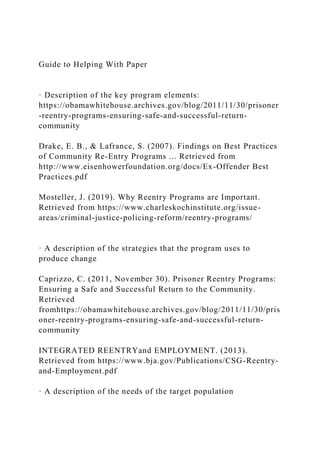 Guide to Helping With Paper
· Description of the key program elements:
https://obamawhitehouse.archives.gov/blog/2011/11/30/prisoner
-reentry-programs-ensuring-safe-and-successful-return-
community
Drake, E. B., & Lafrance, S. (2007). Findings on Best Practices
of Community Re-Entry Programs ... Retrieved from
http://www.eisenhowerfoundation.org/docs/Ex-Offender Best
Practices.pdf
Mosteller, J. (2019). Why Reentry Programs are Important.
Retrieved from https://www.charleskochinstitute.org/issue-
areas/criminal-justice-policing-reform/reentry-programs/
· A description of the strategies that the program uses to
produce change
Caprizzo, C. (2011, November 30). Prisoner Reentry Programs:
Ensuring a Safe and Successful Return to the Community.
Retrieved
fromhttps://obamawhitehouse.archives.gov/blog/2011/11/30/pris
oner-reentry-programs-ensuring-safe-and-successful-return-
community
INTEGRATED REENTRYand EMPLOYMENT. (2013).
Retrieved from https://www.bja.gov/Publications/CSG-Reentry-
and-Employment.pdf
· A description of the needs of the target population
 