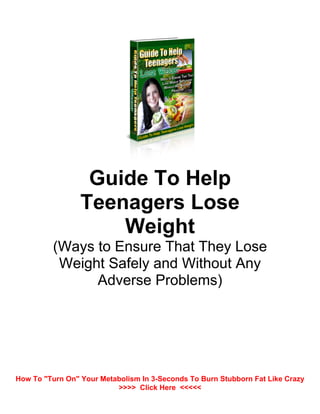 Guide To Help
Teenagers Lose
Weight
(Ways to Ensure That They Lose
Weight Safely and Without Any
Adverse Problems)
How To "Turn On" Your Metabolism In 3-Seconds To Burn Stubborn Fat Like Crazy
>>>> Click Here <<<<<
 
