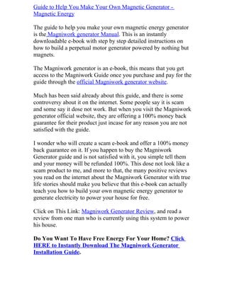 Guide to Help You Make Your Own Magnetic Generator -
Magnetic Energy

The guide to help you make your own magnetic energy generator
is the Magniwork generator Manual. This is an instantly
downloadable e-book with step by step detailed instructions on
how to build a perpetual motor generator powered by nothing but
magnets.

The Magniwork generator is an e-book, this means that you get
access to the Magniwork Guide once you purchase and pay for the
guide through the official Magniwork generator website.

Much has been said already about this guide, and there is some
controversy about it on the internet. Some people say it is scam
and some say it dose not work. But when you visit the Magniwork
generator official website, they are offering a 100% money back
guarantee for their product just incase for any reason you are not
satisfied with the guide.

I wonder who will create a scam e-book and offer a 100% money
back guarantee on it. If you happen to buy the Magniwork
Generator guide and is not satisfied with it, you simple tell them
and your money will be refunded 100%. This dose not look like a
scam product to me, and more to that, the many positive reviews
you read on the internet about the Magniwork Generator with true
life stories should make you believe that this e-book can actually
teach you how to build your own magnetic energy generator to
generate electricity to power your house for free.

Click on This Link: Magniwork Generator Review, and read a
review from one man who is currently using this system to power
his house.

Do You Want To Have Free Energy For Your Home? Click
HERE to Instantly Download The Magniwork Generator
Installation Guide.
 