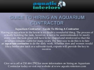 Aquarium Contractor - Guide To Hiring A Contractor
Having an aquarium in the house is no doubt a wonderful thing. The process of
  actually building the tank, however, is not to be underestimated. In nearly
  every case, the tank glass will have to be shaped and reinforced so that the
   structure remains viable for many years. The best way to do this is to hire
an aquarium contractor to do the dirty work. Whether men and women would
   like a freshwater tank or a saltwater tank, experts will provide the key to
                                    success.




  Give us a call at 210.444.2782 for more information on hiring an Aquarium
     Contractor today or visit our website at www.aquatic-interiors.com
 
