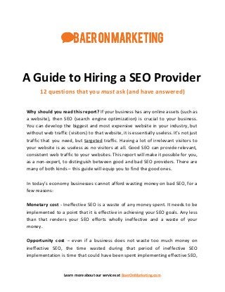 A Guide to Hiring a SEO Provider
12 questions that you ​must​ ask (and have answered)
Why should you read this report? If your business has any online assets (such as
a website), then SEO (search engine optimization) is crucial to your business.
You can develop the biggest and most expensive website in your industry, but
without web traffic (visitors) to that website, it is essentially useless. It’s not just
traffic that you need, but ​targeted traffic. Having a lot of irrelevant visitors to
your website is as useless as no visitors at all. Good SEO can provide relevant,
consistent web traffic to your websites. This report will make it possible for you,
as a non-expert, to distinguish between good and bad SEO providers. There are
many of both kinds – this guide will equip you to find the good ones.
In today’s economy businesses cannot afford wasting money on bad SEO, for a
few reasons:
Monetary cost - Ineffective SEO is a waste of any money spent. It needs to be
implemented to a point that it is effective in achieving your SEO goals. Any less
than that renders your SEO efforts wholly ineffective and a waste of your
money.
Opportunity cost – even if a business does not waste too much money on
ineffective SEO, the time wasted during that period of ineffective SEO
implementation is time that could have been spent implementing effective SEO,
Learn more about our services at ​BaerOnMarketing.com
 