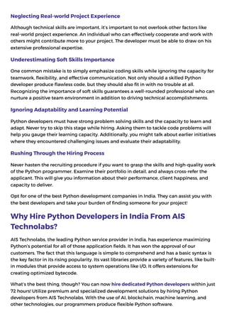 Neglecting Real-world Project Experience
Although technical skills are important, it’s important to not overlook other factors like
real-world project experience. An individual who can effectively cooperate and work with
others might contribute more to your project. The developer must be able to draw on his
extensive professional expertise.
Underestimating Soft Skills Importance
One common mistake is to simply emphasize coding skills while ignoring the capacity for
teamwork, flexibility, and effective communication. Not only should a skilled Python
developer produce flawless code, but they should also fit in with no trouble at all.
Recognizing the importance of soft skills guarantees a well-rounded professional who can
nurture a positive team environment in addition to driving technical accomplishments.
Ignoring Adaptability and Learning Potential
Python developers must have strong problem solving skills and the capacity to learn and
adapt. Never try to skip this stage while hiring. Asking them to tackle code problems will
help you gauge their learning capacity. Additionally, you might talk about earlier initiatives
where they encountered challenging issues and evaluate their adaptability.
Rushing Through the Hiring Process
Never hasten the recruiting procedure if you want to grasp the skills and high-quality work
of the Python programmer. Examine their portfolio in detail, and always cross-refer the
applicant. This will give you information about their performance, client happiness, and
capacity to deliver.
Opt for one of the best Python development companies in India. They can assist you with
the best developers and take your burden of finding someone for your project!
Why Hire Python Developers in India From AIS
Technolabs?
AIS Technolabs, the leading Python service provider in India, has experience maximizing
Python’s potential for all of those application fields. It has won the approval of our
customers. The fact that this language is simple to comprehend and has a basic syntax is
the key factor in its rising popularity. Its vast libraries provide a variety of features, like built-
in modules that provide access to system operations like I/O. It offers extensions for
creating optimized bytecode.
What’s the best thing, though? You can now hire dedicated Python developers within just
72 hours! Utilize premium and specialized development solutions by hiring Python
developers from AIS Technolabs. With the use of AI, blockchain, machine learning, and
other technologies, our programmers produce flexible Python software.
 