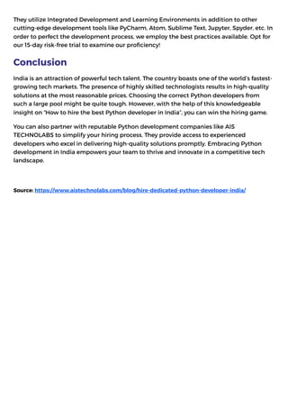 They utilize Integrated Development and Learning Environments in addition to other
cutting-edge development tools like PyCharm, Atom, Sublime Text, Jupyter, Spyder, etc. In
order to perfect the development process, we employ the best practices available. Opt for
our 15-day risk-free trial to examine our proficiency!
Conclusion
India is an attraction of powerful tech talent. The country boasts one of the world’s fastest-
growing tech markets. The presence of highly skilled technologists results in high-quality
solutions at the most reasonable prices. Choosing the correct Python developers from
such a large pool might be quite tough. However, with the help of this knowledgeable
insight on “How to hire the best Python developer in India”, you can win the hiring game.
You can also partner with reputable Python development companies like AIS
TECHNOLABS to simplify your hiring process. They provide access to experienced
developers who excel in delivering high-quality solutions promptly. Embracing Python
development in India empowers your team to thrive and innovate in a competitive tech
landscape.
Source: https://www.aistechnolabs.com/blog/hire-dedicated-python-developer-india/
 