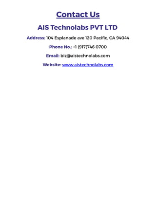 Contact Us
AIS Technolabs PVT LTD
Address: 104 Esplanade ave 120 Pacific, CA 94044
Phone No.: +1 (917)746 0700
Email: biz@aistechnolabs.com
Website: www.aistechnolabs.com
 