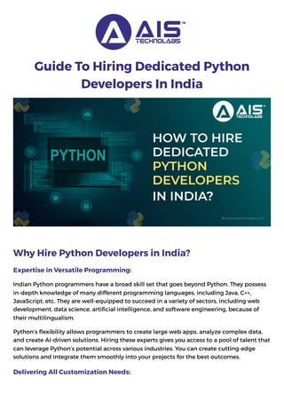 Guide To Hiring Dedicated Python
Developers In India
Why Hire Python Developers in India?
Expertise in Versatile Programming:
Indian Python programmers have a broad skill set that goes beyond Python. They possess
in-depth knowledge of many different programming languages, including Java, C++,
JavaScript, etc. They are well-equipped to succeed in a variety of sectors, including web
development, data science, artificial intelligence, and software engineering, because of
their multilingualism.
Python’s flexibility allows programmers to create large web apps, analyze complex data,
and create AI-driven solutions. Hiring these experts gives you access to a pool of talent that
can leverage Python’s potential across various industries. You can create cutting-edge
solutions and integrate them smoothly into your projects for the best outcomes.
Delivering All Customization Needs:
 