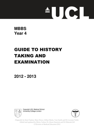 Originally by Kate Chatten, Mary Howe, Gillian Marks
.Edited and updated by
©
MBBS
Year 4
GUIDE TO HISTORY
TAKING AND
EXAMINATION
2012 - 2013
Copyright UCL Medical School
University College London
Originally by Kate Chatten, Mary Howe, Gillian Marks, Tom Smith and Dr Lorraine Noble
updated by Henry Tufton, Dr Alison Sturrock and Dr Deborah Gill
© Division of Medical Education 2012
GUIDE TO HISTORY
TAKING AND
EXAMINATION
3
Medical School
University College London
and Dr Lorraine Noble.
Dr Alison Sturrock and Dr Deborah Gill
 