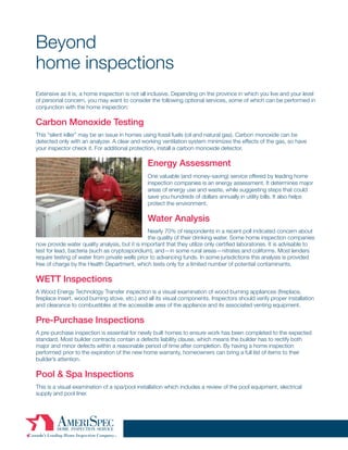 Beyond
home inspections
Extensive as it is, a home inspection is not all inclusive. Depending on the province in which you live and your level
of personal concern, you may want to consider the following optional services, some of which can be performed in
conjunction with the home inspection:

Carbon Monoxide Testing
This “silent killer” may be an issue in homes using fossil fuels (oil and natural gas). Carbon monoxide can be
detected only with an analyzer. A clear and working ventilation system minimizes the effects of the gas, so have
your inspector check it. For additional protection, install a carbon monoxide detector.

                                                Energy Assessment
                                                One valuable (and money-saving) service offered by leading home
                                                inspection companies is an energy assessment. It determines major
                                                areas of energy use and waste, while suggesting steps that could
                                                save you hundreds of dollars annually in utility bills. It also helps
                                                protect the environment.

                                                Water Analysis
                                                 Nearly 70% of respondents in a recent poll indicated concern about
                                                 the quality of their drinking water. Some home inspection companies
now provide water quality analysis, but it is important that they utilize only certified laboratories. It is advisable to
test for lead, bacteria (such as cryptosporidium), and—in some rural areas—nitrates and coliforms. Most lenders
require testing of water from private wells prior to advancing funds. In some jurisdictions this analysis is provided
free of charge by the Health Department, which tests only for a limited number of potential contaminants.

WETT Inspections
A Wood Energy Technology Transfer inspection is a visual examination of wood burning appliances (fireplace,
fireplace insert, wood burning stove, etc.) and all its visual components. Inspectors should verify proper installation
and clearance to combustibles at the accessible area of the appliance and its associated venting equipment.

Pre-Purchase Inspections
A pre-purchase inspection is essential for newly built homes to ensure work has been completed to the expected
standard. Most builder contracts contain a defects liability clause, which means the builder has to rectify both
major and minor defects within a reasonable period of time after completion. By having a home inspection
performed prior to the expiration of the new home warranty, homeowners can bring a full list of items to their
builder’s attention.

Pool & Spa Inspections
This is a visual examination of a spa/pool installation which includes a review of the pool equipment, electrical
supply and pool liner.


                                                          10
 