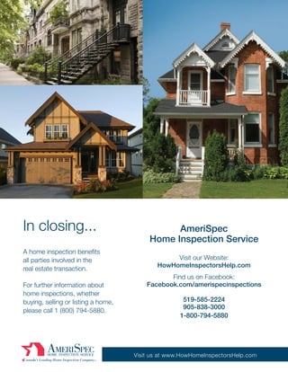 In closing...                                   AmeriSpec
                                          Home Inspection Service
A home inspection benefits
all parties involved in the                      Visit our Website:
                                            HowHomeInspectorsHelp.com
real estate transaction.
                                                Find us on Facebook:
For further information about            Facebook.com/amerispecinspections
home inspections, whether
buying, selling or listing a home,                   519-585-2224
                                                     905-838-3000
please call 1 (800) 794-5880.
                                                    1-800-794-5880




                                     Visit us at www.HowHomeInspectorsHelp.com
 