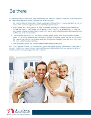 Be there
It is important that you, as the home buyer, be present during the two to three hour inspection. By accompanying
the inspector you will gain additional insight into the home’s condition.
   • Get a first hand look at the condition of each key component throughout the house and property so you will
     have a better understanding of your house and of the inspection report.
   • Allay concerns about findings which, on paper, may seem distressing but in fact may be superficial. For
     example, the inspector might explain that an alarming noise coming from an appliance can be quieted by
     some lubricant, that an unsightly column needs only a coat of paint, or that the problem that caused a water
     spot has previously been corrected.
   • Learn about the operation of your new home—how the heating system works, how to control pilot lights,
     how to turn on various appliances and components, or where shutoffs are to save time and avoid frustration.
     The inspector can point out maintenance needs and procedures and explain how and when to check items
     that are in need of periodic monitoring.
   • Have all of your questions and concerns addressed immediately as they arise.
Prior to the inspection, prepare a list of questions or concerns about the property. Relate these to the inspection
company in advance to ensure that such matters will be properly addressed and that any special arrangements
can be made if necessary. Bring your list to the inspection.
 