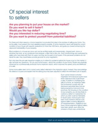 Of special interest
to sellers
Are you planning to put your house on the market?
Do you want to sell it faster?
Would you like top dollar?
Are you interested in reducing negotiating time?
Do you want to protect yourself from potential liabilities?

For these and other reasons, a home inspection is a prudent first step in the process of selling your home. You,
as the seller, must present the most saleable property possible. A home inspection report will reveal the current
condition of your house with specific evaluations of more than 400 items, and guide you toward enhancing the
value and marketability of your property.

Most problems in a house are minor and can be rectified easily and inexpensively: chipped paint, doors or
windows that stick, an air conditioner that wheezes, a filter that is dirty, etc. Such shortcomings are overlooked by
sellers who have lived with them for years, but they are focused on by buyers. If the perceived problems do not
derail the sale, they nevertheless provide grounds for price negotiation.

Not only does the pre-sale inspection enable you to attend to problems before the house is put on the market, it
also removes any questions—for you and home buyers—about the condition of your home. Buyers are positively
influenced by a professionally produced home inspection report, which improves the speed, price and likelihood
of a sale.

Some home sellers elect not to correct every defect reflected in the inspection report. Instead, they acknowledge
the defects to buyers and explain that the asking price has been adjusted to reflect the estimated cost of repairs.

                                                                             Such candor tends to shorten
                                                                             negotiation time because buyers have
                                                                             fewer objections that could thwart
                                                                             a sale. In addition to facilitating the
                                                                             sale of a home, an inspection helps
                                                                             the homeowner comply with full-
                                                                             disclosure real estate laws that are
                                                                             being enacted by more and more
                                                                             provinces. By focusing on the condition
                                                                             of your property, you are less likely to
                                                                             overlook a defect or material fact for
                                                                             which you later could be held liable.
                                                                             In recent years, home buyers have
                                                                             been more inclined to file law suits
                                                                             against sellers involving allegations
                                                                             of misrepresentation, negligence and
                                                                             fraud. Some judgments against sellers
                                                                             have been severe, even when the
                                                                             omission of facts was unintentional.




                                                          Visit us at www.HowHomeInspectorsHelp.com
 