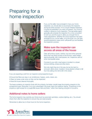 Preparing for a
home inspection
                                                          If you, as the seller, have arranged to have your home
                                                          inspected, you should plan to accompany the inspector
                                                          during the entire process. If it is a buyer-initiated inspection,
                                                          it would be preferable if you were not present. You must be
                                                          notified in advance of any inspection. The real estate agent
                                                          generally will schedule the inspection for a time convenient
                                                          to both you and the buyer to allow you enough time to
                                                          make preparations. Whether the home inspection has been
                                                          arranged by you, as the seller, or by the buyer, you can take
                                                          several preparatory steps which will benefit you and facilitate
                                                          the inspection process.


                                                          Make sure the inspector can
                                                          access all areas of the house
                                                          Clear all furniture, boxes, clothes, toys and other personal
                                                          items that may block access to the furnace, water heater,
                                                          electrical panels, attic crawl spaces, etc. Inspectors will not
                                                          enter inaccessible areas.

                                                          If access to your attic crawl space is located in a closet,
                                                          remove clothing, shoes and other items.

                                                          Not only might they be in the way, but as the hatch is
                                                          removed, debris (dust, insulation, loose plaster) is likely to fall
                                                          from the ceiling onto items left in the closet.

If you are expecting a visit from an inspector and prospective buyer:

• Ensure that filters are clear in air conditioners, heaters, vents, drains, etc.
• Clear out areas under sinks so they can be inspected.
• Have the house cleaned thoroughly.

The fewer problems an inspector finds with the property, the better overall image the property presents to the
prospective buyer. Obviously, it is to your advantage if the buyer hears the inspector saying, “Everything on this
property is right except for a couple little issues here and there,” rather than hearing a long list of concerns.


Additional notes to home sellers
The home inspector may override your timers (such as automatic sprinklers, outdoor lighting, etc.). You should
check them after the inspection to ensure they are reset properly.

Remember to allow two to three hours for the home inspection.
 