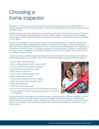 Choosing a
home inspector
While there is no formal licensing of home inspectors, reputable companies adhere to the rigid Standards of
Practice established by the Canadian Association of Home & Property Inspectors. Many other associations impose
standards as well.

Qualified inspection companies will provide a sample report to substantiate that they abide by industry standards.
One of the key standards is that ethical inspectors neither perform repairs nor refer clients to repair companies
(thus avoiding a conflict of interest). Obviously, inspectors who make repairs on homes they inspect are more likely
to “find” defects.

Once you have arranged for a home inspection, plan to accompany the inspector for the entire procedure. You
have the right to be there, and leading home inspection companies will encourage your presence. Being there
helps you to better understand the findings in the report, and will reduce post-closing hassles. Don’t forget your list
of questions and items of concern. A thorough home inspection covers more than 1,000 items—everything from
foundation to roof—and takes two to three hours, depending on the size of the property. The report should reflect
the condition of about 400 items.

To help you choose a qualified company that will conduct a thorough inspection of your property and provide you
with an objective report on the condition of your home, call several candidates and ask the following questions:

 • Do you follow industry standards?
 • Are you willing to supply me with a sample report?
 • Are you a full-time home inspection company?
 • What other home services do you offer?
 • May I attend the inspection?
 • How much time will the inspection take?
 • When will the report be ready?
 • Do you perform repairs on items you inspect?
 • What will I receive with the inspection report?
 • What will be inspected?
 • How much will the service cost?
 • Do you carry errors and omissions and general liability insurance?
 • Do you provide an inspection agreement which defines the scope of
   the inspection?

Also ask if they offer other benefits (such as repair manuals, maintenance guides, continued availability to answer
questions), and if they will provide a refund if you are not satisfied with their work. When you receive sample
reports, ensure they are thorough, easy to understand, and narrative in format. How do they compare with reports
sent by other companies? How do their fees compare with those quoted by competitors? Remember, you get
what you pay for.




                                                          Visit us at www.HowHomeInspectorsHelp.com
 