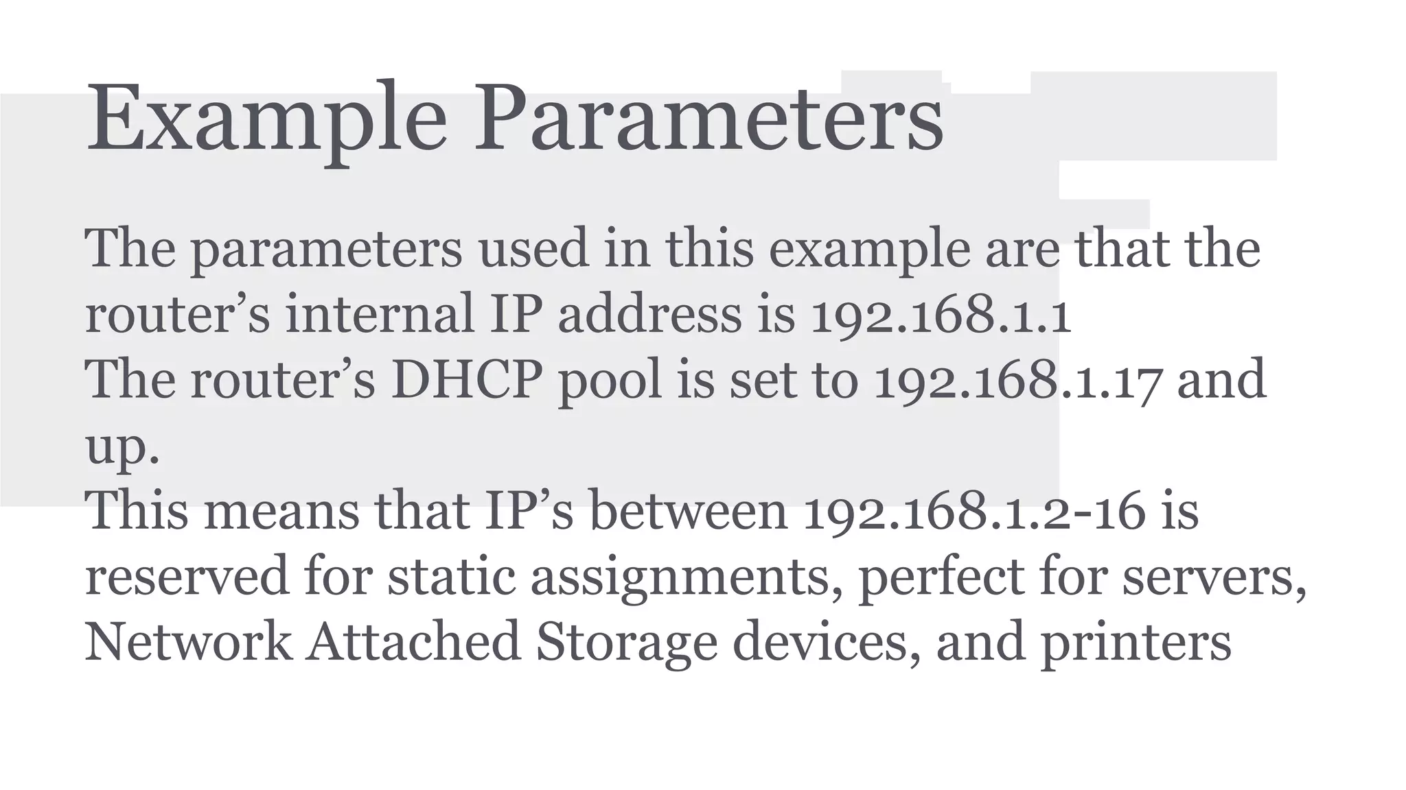 Example Parameters 
The parameters used in this example are that the 
router’s internal IP address is 192.168.1.1 
The router’s DHCP pool is set to 192.168.1.17 and 
up. 
This means that IP’s between 192.168.1.2-16 is 
reserved for static assignments, perfect for servers, 
Network Attached Storage devices, and printers 
 