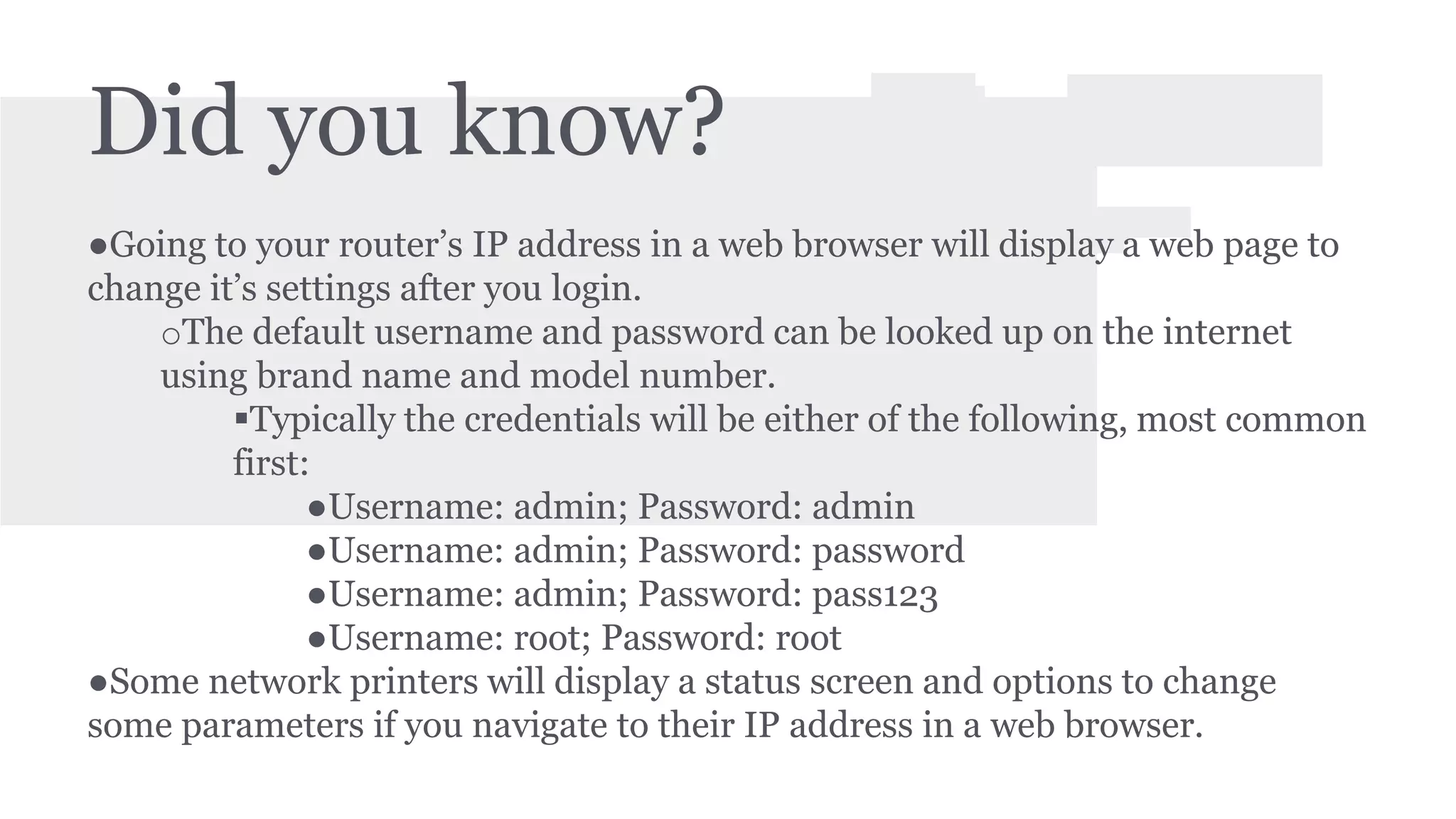 Did you know? 
●Going to your router’s IP address in a web browser will display a web page to 
change it’s settings after you login. 
oThe default username and password can be looked up on the internet 
using brand name and model number. 
Typically the credentials will be either of the following, most common 
first: 
●Username: admin; Password: admin 
●Username: admin; Password: password 
●Username: admin; Password: pass123 
●Username: root; Password: root 
●Some network printers will display a status screen and options to change 
some parameters if you navigate to their IP address in a web browser. 
 