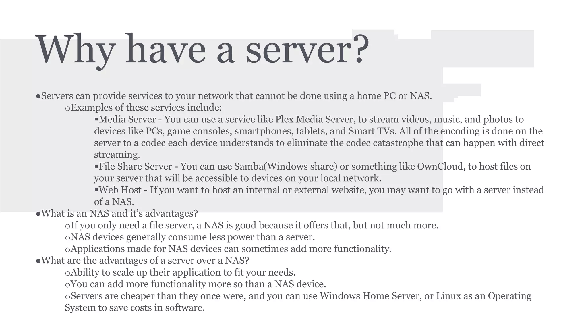 Why have a server? 
●Servers can provide services to your network that cannot be done using a home PC or NAS. 
oExamples of these services include: 
Media Server - You can use a service like Plex Media Server, to stream videos, music, and photos to 
devices like PCs, game consoles, smartphones, tablets, and Smart TVs. All of the encoding is done on the 
server to a codec each device understands to eliminate the codec catastrophe that can happen with direct 
streaming. 
File Share Server - You can use Samba(Windows share) or something like OwnCloud, to host files on 
your server that will be accessible to devices on your local network. 
Web Host - If you want to host an internal or external website, you may want to go with a server instead 
of a NAS. 
●What is an NAS and it’s advantages? 
oIf you only need a file server, a NAS is good because it offers that, but not much more. 
oNAS devices generally consume less power than a server. 
oApplications made for NAS devices can sometimes add more functionality. 
●What are the advantages of a server over a NAS? 
oAbility to scale up their application to fit your needs. 
oYou can add more functionality more so than a NAS device. 
oServers are cheaper than they once were, and you can use Windows Home Server, or Linux as an Operating 
System to save costs in software. 
 