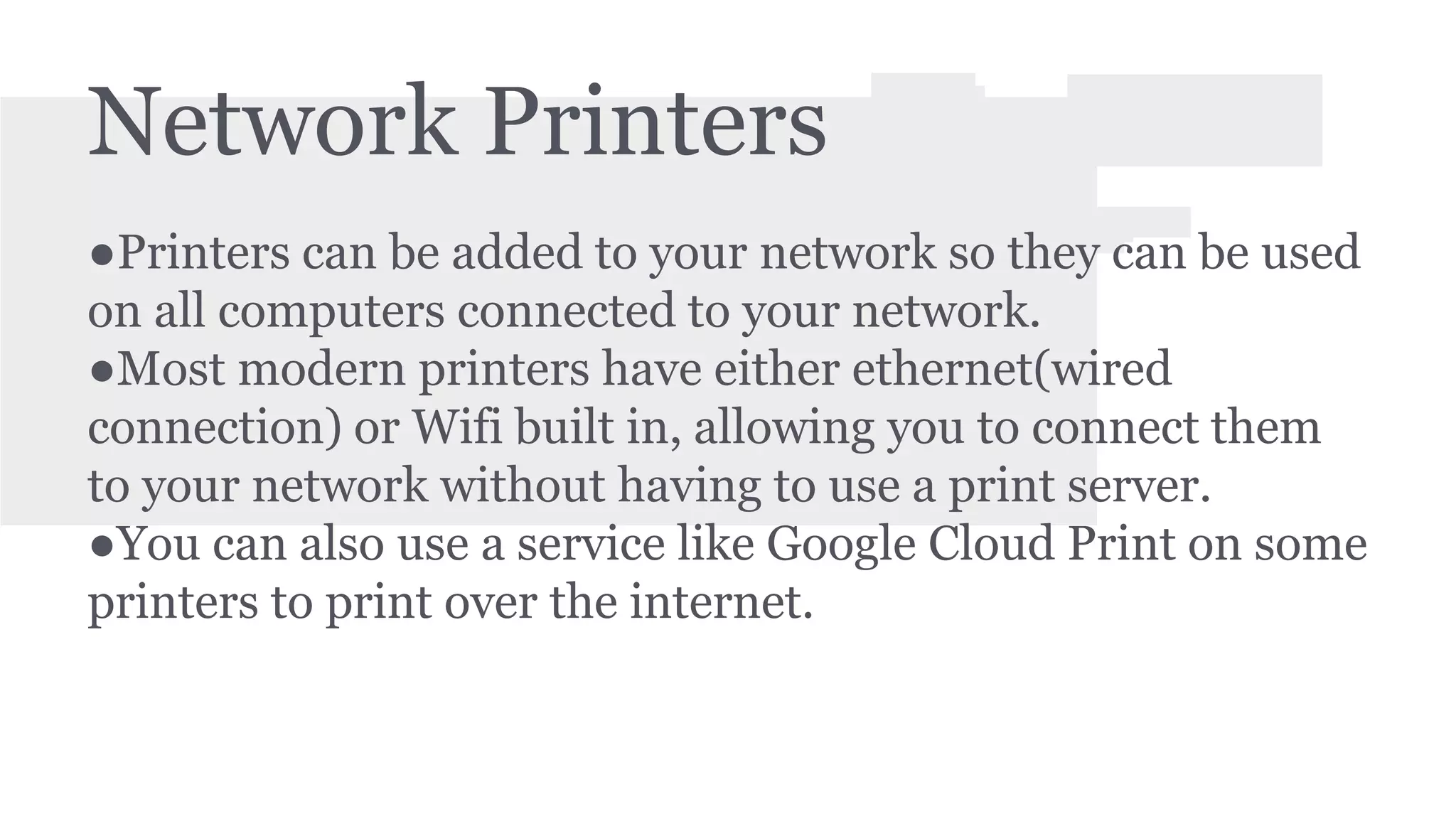 Network Printers 
●Printers can be added to your network so they can be used 
on all computers connected to your network. 
●Most modern printers have either ethernet(wired 
connection) or Wifi built in, allowing you to connect them 
to your network without having to use a print server. 
●You can also use a service like Google Cloud Print on some 
printers to print over the internet. 
 