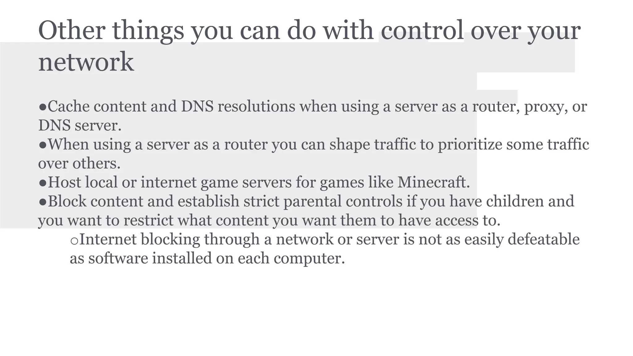 Other things you can do with control over your 
network 
●Cache content and DNS resolutions when using a server as a router, proxy, or 
DNS server. 
●When using a server as a router you can shape traffic to prioritize some traffic 
over others. 
●Host local or internet game servers for games like Minecraft. 
●Block content and establish strict parental controls if you have children and 
you want to restrict what content you want them to have access to. 
oInternet blocking through a network or server is not as easily defeatable 
as software installed on each computer. 
 