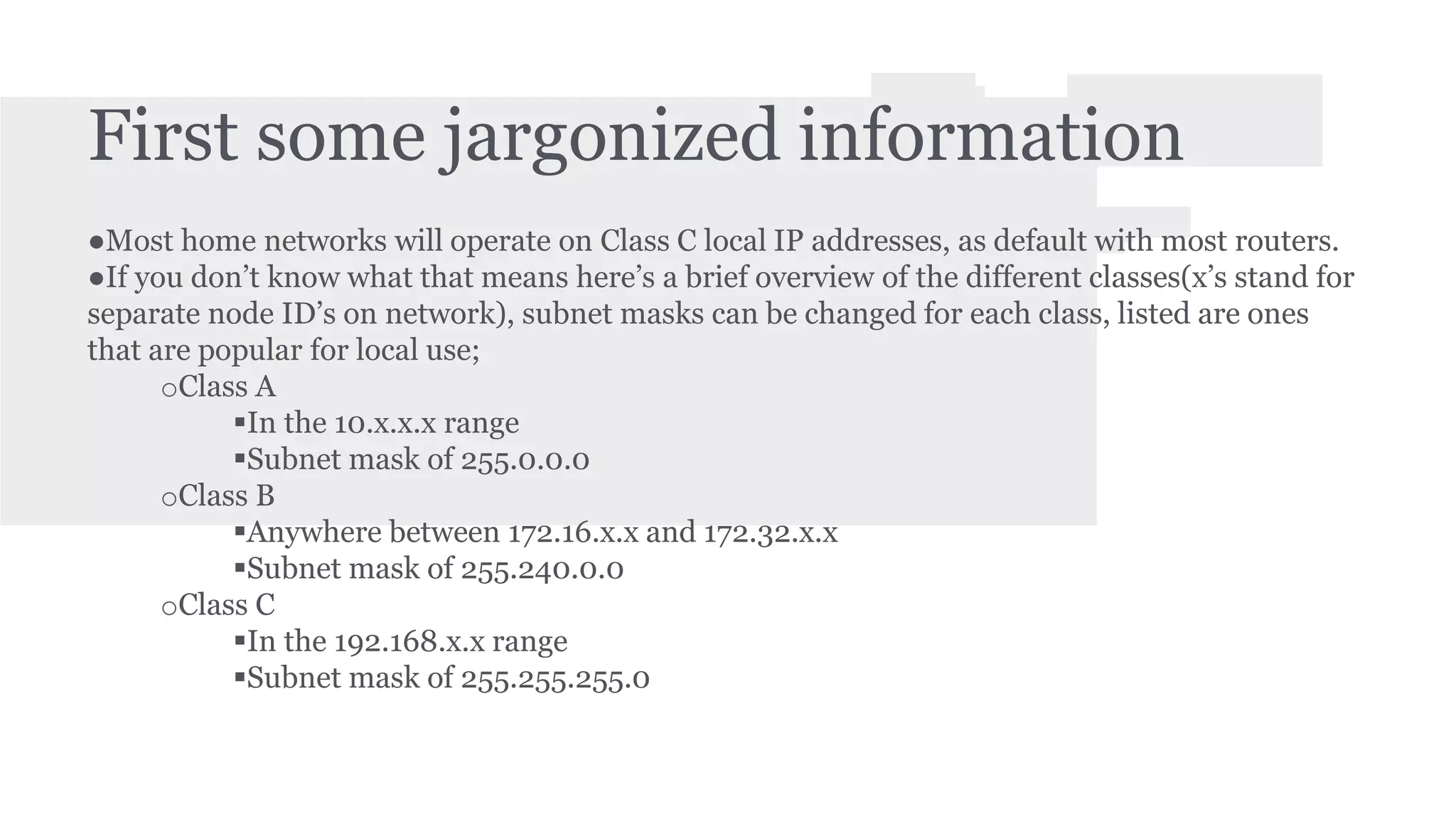 First some jargonized information 
●Most home networks will operate on Class C local IP addresses, as default with most routers. 
●If you don’t know what that means here’s a brief overview of the different classes(x’s stand for 
separate node ID’s on network), subnet masks can be changed for each class, listed are ones 
that are popular for local use; 
oClass A 
In the 10.x.x.x range 
Subnet mask of 255.0.0.0 
oClass B 
Anywhere between 172.16.x.x and 172.32.x.x 
Subnet mask of 255.240.0.0 
oClass C 
In the 192.168.x.x range 
Subnet mask of 255.255.255.0 
 