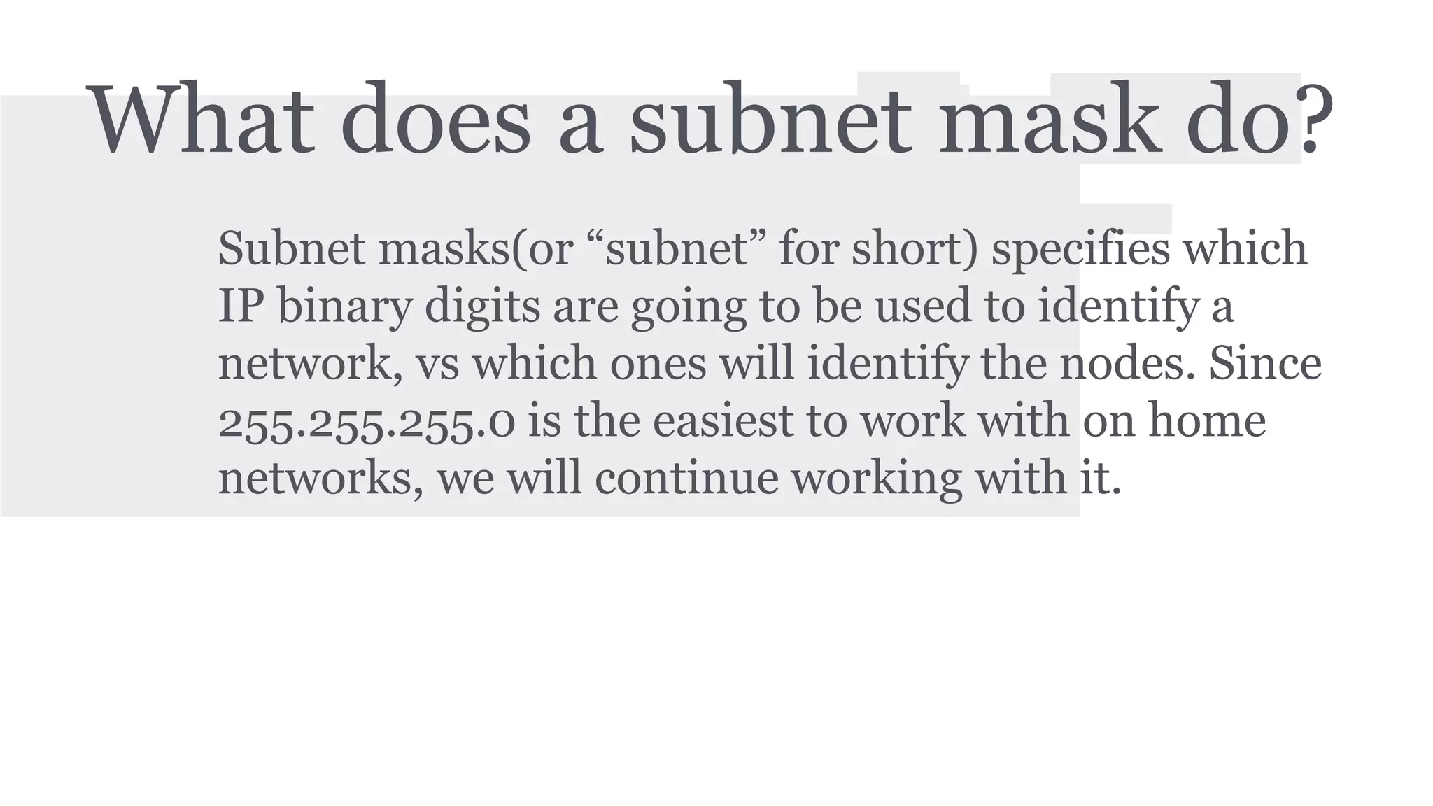 What does a subnet mask do? 
Subnet masks(or “subnet” for short) specifies which 
IP binary digits are going to be used to identify a 
network, vs which ones will identify the nodes. Since 
255.255.255.0 is the easiest to work with on home 
networks, we will continue working with it. 
 