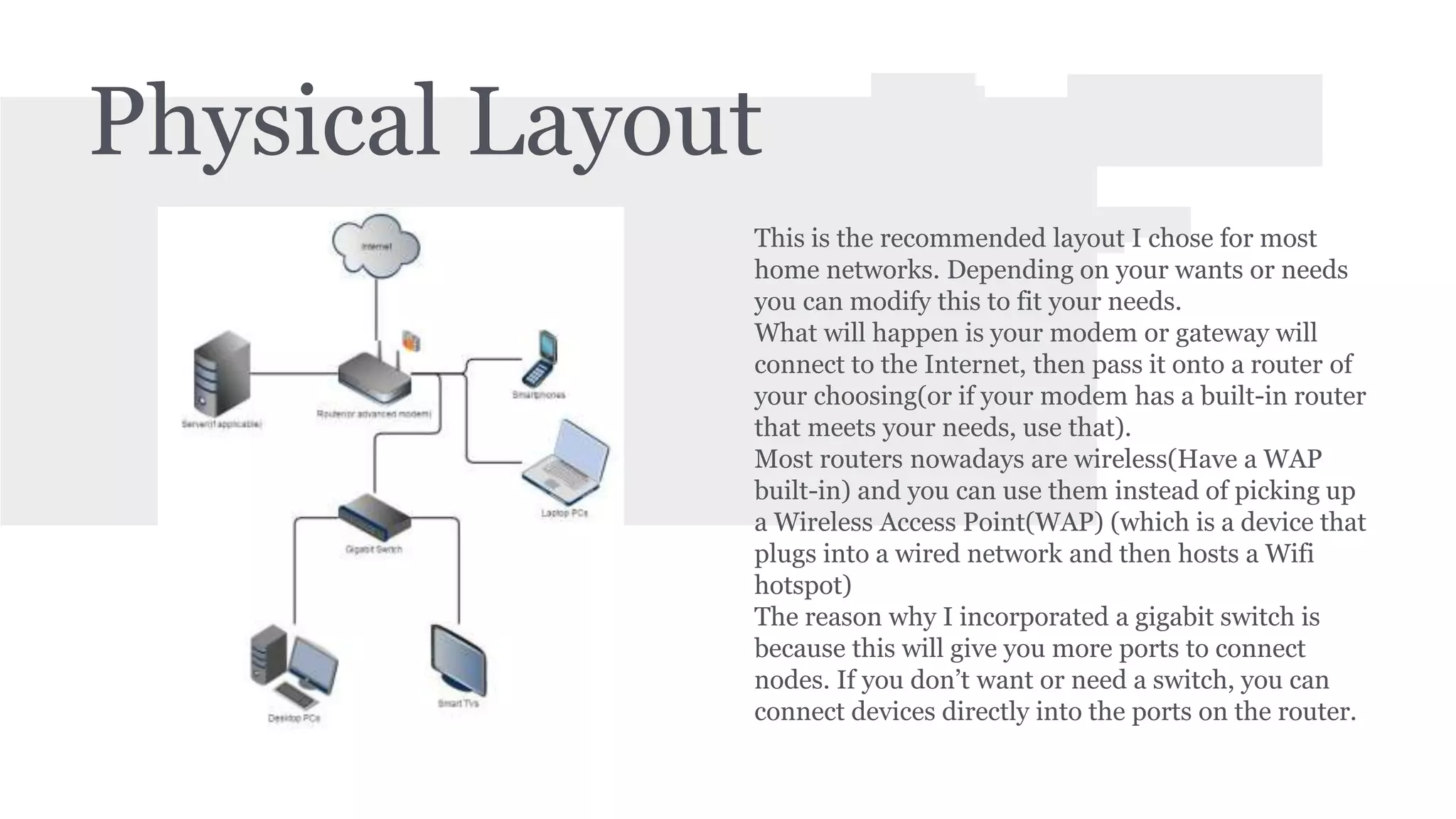 Physical Layout 
This is the recommended layout I chose for most 
home networks. Depending on your wants or needs 
you can modify this to fit your needs. 
What will happen is your modem or gateway will 
connect to the Internet, then pass it onto a router of 
your choosing(or if your modem has a built-in router 
that meets your needs, use that). 
Most routers nowadays are wireless(Have a WAP 
built-in) and you can use them instead of picking up 
a Wireless Access Point(WAP) (which is a device that 
plugs into a wired network and then hosts a Wifi 
hotspot) 
The reason why I incorporated a gigabit switch is 
because this will give you more ports to connect 
nodes. If you don’t want or need a switch, you can 
connect devices directly into the ports on the router. 
 
