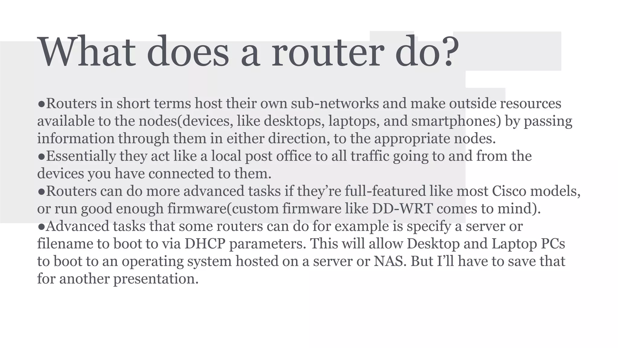 What does a router do? 
●Routers in short terms host their own sub-networks and make outside resources 
available to the nodes(devices, like desktops, laptops, and smartphones) by passing 
information through them in either direction, to the appropriate nodes. 
●Essentially they act like a local post office to all traffic going to and from the 
devices you have connected to them. 
●Routers can do more advanced tasks if they’re full-featured like most Cisco models, 
or run good enough firmware(custom firmware like DD-WRT comes to mind). 
●Advanced tasks that some routers can do for example is specify a server or 
filename to boot to via DHCP parameters. This will allow Desktop and Laptop PCs 
to boot to an operating system hosted on a server or NAS. But I’ll have to save that 
for another presentation. 
 
