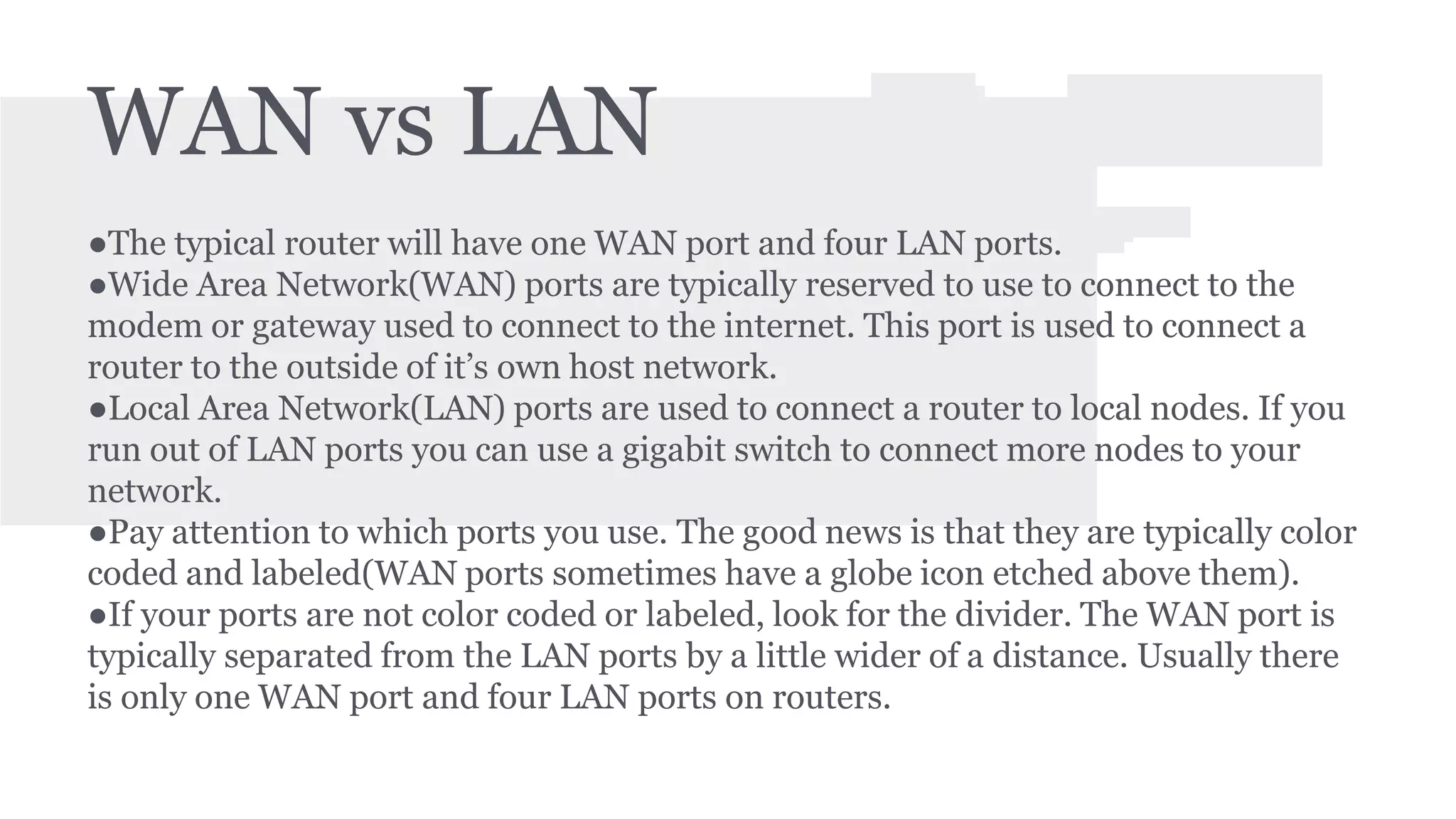 WAN vs LAN 
●The typical router will have one WAN port and four LAN ports. 
●Wide Area Network(WAN) ports are typically reserved to use to connect to the 
modem or gateway used to connect to the internet. This port is used to connect a 
router to the outside of it’s own host network. 
●Local Area Network(LAN) ports are used to connect a router to local nodes. If you 
run out of LAN ports you can use a gigabit switch to connect more nodes to your 
network. 
●Pay attention to which ports you use. The good news is that they are typically color 
coded and labeled(WAN ports sometimes have a globe icon etched above them). 
●If your ports are not color coded or labeled, look for the divider. The WAN port is 
typically separated from the LAN ports by a little wider of a distance. Usually there 
is only one WAN port and four LAN ports on routers. 
 