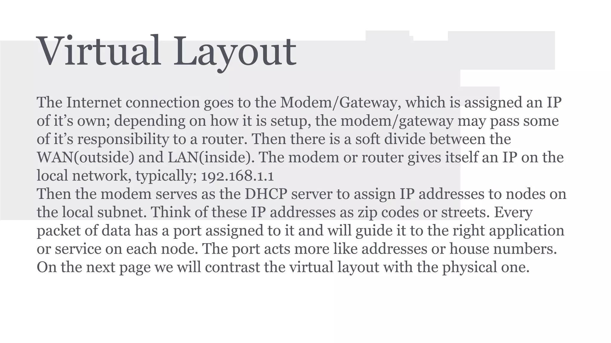 Virtual Layout 
The Internet connection goes to the Modem/Gateway, which is assigned an IP 
of it’s own; depending on how it is setup, the modem/gateway may pass some 
of it’s responsibility to a router. Then there is a soft divide between the 
WAN(outside) and LAN(inside). The modem or router gives itself an IP on the 
local network, typically; 192.168.1.1 
Then the modem serves as the DHCP server to assign IP addresses to nodes on 
the local subnet. Think of these IP addresses as zip codes or streets. Every 
packet of data has a port assigned to it and will guide it to the right application 
or service on each node. The port acts more like addresses or house numbers. 
On the next page we will contrast the virtual layout with the physical one. 
 