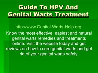 Guide To HPV And Genital Warts Treatment http://www.Genital-Warts-Help.org   Know the most effective, easiest and natural genital warts remedies and treatments online. Visit the website today and get reviews on how to cure genital warts and get rid of your genital warts safely. 