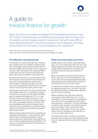 Part of Close Brothers Group plc


A guide to
invoice finance for growth
Signs are that we are slowly emerging from the deepest recession since
the 1930s and businesses are tentatively turning their attention away from
immediate survival towards long-term expansion. But with more difficult
times expected ahead for the economy and a continuing lack of funding
forthcoming from the banks, how achievable is this expansion?
David Thomson, Chief Executive of Close Invoice Finance,
examines the success of invoice finance as a growth enabler for SMEs.



The difficulty in accessing funds                                                            What to do when banks won’t lend
The formation of a new Government has, if nothing                                            Despite claims to the contrary, high street banks
else, injected some much-needed confidence back                                              seem now more conservative than ever as to their
into our business community and created a level of                                           lending policies and concerns are that even as we
economic stability that we haven’t seen in years. Not                                        emerge, albeit tentatively, from recession, their
hard you might say but given the rough ride SMEs                                             prohibitive costs and rigid terms look set to
in particular have had to endure over the last few                                           continue.
years, any amount of stability is to be welcomed.
                                                                                             Many commentators are of the opinion that the
Of course we are far from out of the woods yet and                                           banks’ response to the forthcoming levies, cap
the full impact of the recent VAT rise remains to be                                         on bonuses, and new capital requirements being
seen. Still, at long last business owners have a                                             implemented by the Financial Services Authority
certain degree of direction and clarity as to the                                            could make them even more risk averse.
future, and a growing sense that the road to recovery,
                                                                                             It’s well-known that SMEs make up 99 per cent of
however long and painful, might just be in sight.
                                                                                             our regional economy so it’s not hard to see that
Indeed figures drawn from the Close Small Business                                           this attitude to lending is threatening to derail the
Finance Barometer 2010 2 would seem to support                                               road to economic recovery.
this sentiment. It reveals that over half of UK SMEs
                                                                                             Where companies have been busy securing
plan to increase their headcount in 2011, a huge
                                                                                             new business, the problem they can run into is
increase on the previous year when only 11 per
                                                                                             overtrading. For the unprepared, over-accelerating
cent expected to do so. Even for those businesses
                                                                                             in an upturn can be as dangerous as the sharp
who have no immediate intentions of hiring, many
                                                                                             brake required in a downturn. To avoid overtrading,
are consolidating their positions internally, taking
                                                                                             companies need cash flow. If a business secures
measures such as investing in IT infrastructure and
                                                                                             lots of new orders, it then comes time to start
training, to ensure they are as efficient as possible
                                                                                             delivering on those orders. For that, you need to
when growth returns.
                                                                                             invest in the raw materials and the staff, and so
While businesses clearly feel that their prospects for                                       on, and you need cash to do it.
expansion are looking up, a weak cash flow could
                                                                                             The bottom line is that no matter how optimistic
prevent them from taking advantage of market
                                                                                             businesses are on paper as to their expansion plans,
improvements and opportunities. Worryingly 90 per
                                                                                             they are merely pipe dreams without the necessary
cent of those surveyed are finding it as difficult, if not
                                                                                             funding.
more so, to access funding than this time last year.
So what’s going on?

1
    The Growing Business Handbook. 13th edition Kogan Page. Published March 2011.
2
    Close Small Business Barometer August 2010 – 500 UK SME interviews conducted by Lightspeed Research Ltd.                                               |1
 