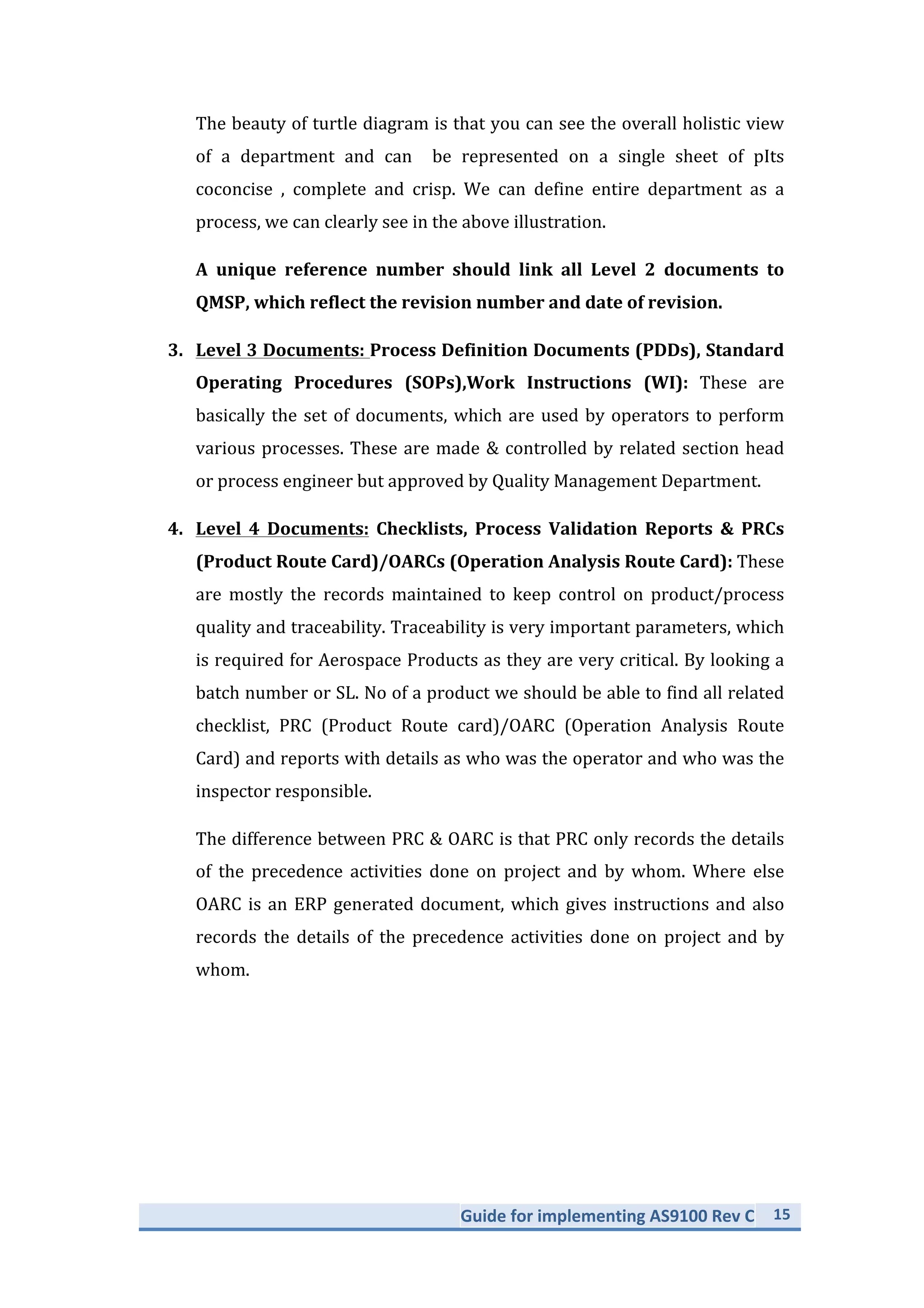 Guide	
  for	
  implementing	
  AS9100	
  Rev	
  C	
   15	
  
	
  
The	
  beauty	
  of	
  turtle	
  diagram	
  is	
  that	
  you	
  can	
  see	
  the	
  overall	
  holistic	
  view	
  
of	
  a	
  department	
  and	
  can	
  be	
  represented	
  on	
  a	
  single	
  sheet	
  of	
  paper	
  concise	
  
,	
  complete	
  and	
  crisp.	
  We	
  can	
  define	
  entire	
  department	
  as	
  a	
  process,	
  we	
  
can	
  clearly	
  see	
  in	
  the	
  above	
  illustration.	
  	
  	
  
A	
   unique	
   reference	
   number	
   should	
   link	
   all	
   Level	
   2	
   documents	
   to	
  
QMSP,	
  which	
  reflect	
  the	
  revision	
  number	
  and	
  date	
  of	
  revision.	
  
3. Level	
  3	
  Documents:	
  Process	
  Definition	
  Documents	
  (PDDs),	
  Standard	
  
Operating	
   Procedures	
   (SOPs),Work	
   Instructions	
   (WI):	
   These	
   are	
  
basically	
  the	
  set	
  of	
  documents,	
  which	
  are	
  used	
  by	
  operators	
  to	
  perform	
  
various	
  processes.	
  These	
  are	
  made	
  &	
  controlled	
  by	
  related	
  section	
  head	
  
or	
  process	
  engineer	
  but	
  approved	
  by	
  Quality	
  Management	
  Department.	
  
4. Level	
   4	
   Documents:	
   Checklists,	
   Process	
   Validation	
   Reports	
   &	
   PRCs	
  
(Product	
  Route	
  Card)/OARCs	
  (Operation	
  Analysis	
  Route	
  Card):	
  These	
  
are	
   mostly	
   the	
   records	
   maintained	
   to	
   keep	
   control	
   on	
   product/process	
  
quality	
  and	
  traceability.	
  Traceability	
  is	
  very	
  important	
  parameters,	
  which	
  
is	
  required	
  for	
  Aerospace	
  Products	
  as	
  they	
  are	
  very	
  critical.	
  By	
  looking	
  a	
  
batch	
  number	
  or	
  SL.	
  No	
  of	
  a	
  product	
  we	
  should	
  be	
  able	
  to	
  find	
  all	
  related	
  
checklist,	
   PRC	
   (Product	
   Route	
   card)/OARC	
   (Operation	
   Analysis	
   Route	
  
Card)	
  and	
  reports	
  with	
  details	
  as	
  who	
  was	
  the	
  operator	
  and	
  who	
  was	
  the	
  
inspector	
  responsible.	
  
The	
  difference	
  between	
  PRC	
  &	
  OARC	
  is	
  that	
  PRC	
  only	
  records	
  the	
  details	
  
of	
   the	
   precedence	
   activities	
   done	
   on	
   project	
   and	
   by	
   whom.	
   Where	
   else	
  
OARC	
  is	
  an	
  ERP	
  generated	
  document,	
  which	
  gives	
  instructions	
  and	
  also	
  
records	
   the	
   details	
   of	
   the	
   precedence	
   activities	
   done	
   on	
   project	
   and	
   by	
  
whom.	
  
 