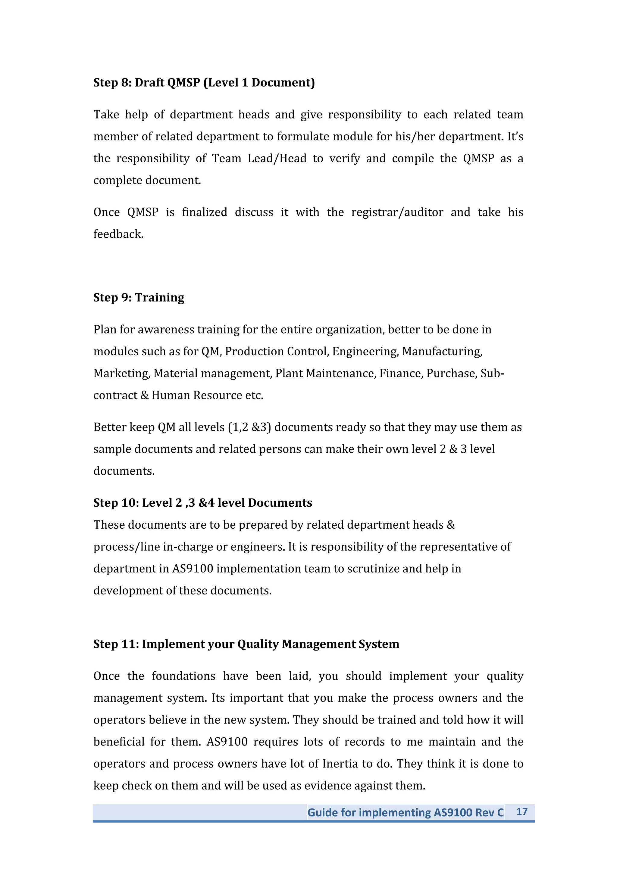 Guide	
  for	
  implementing	
  AS9100	
  Rev	
  C	
   17	
  
	
  
Step	
  8:	
  Draft	
  QMSP	
  (Level	
  1	
  Document)	
  
Take	
   help	
   of	
   department	
   heads	
   and	
   give	
   responsibility	
   to	
   each	
   related	
   team	
  
member	
  of	
  related	
  department	
  to	
  formulate	
  module	
  for	
  his/her	
  department.	
  It’s	
  
the	
   responsibility	
   of	
   Team	
   Lead/Head	
   to	
   verify	
   and	
   compile	
   the	
   QMSP	
   as	
   a	
  
complete	
  document.	
  
Once	
   QMSP	
   is	
   finalized	
   discuss	
   it	
   with	
   the	
   registrar/auditor	
   and	
   take	
   his	
  
feedback.	
  
	
  
Step	
  9:	
  Training	
  
Plan	
  for	
  awareness	
  training	
  for	
  the	
  entire	
  organization,	
  better	
  to	
  be	
  done	
  in	
  
modules	
  such	
  as	
  for	
  QM,	
  Production	
  Control,	
  Engineering,	
  Manufacturing,	
  
Marketing,	
  Material	
  management,	
  Plant	
  Maintenance,	
  Finance,	
  Purchase,	
  Sub-­‐
contract	
  &	
  Human	
  Resource	
  etc.	
  
Better	
  keep	
  QM	
  all	
  levels	
  (1,2	
  &3)	
  documents	
  ready	
  so	
  that	
  they	
  may	
  use	
  them	
  as	
  
sample	
  documents	
  and	
  related	
  persons	
  can	
  make	
  their	
  own	
  level	
  2	
  &	
  3	
  level	
  
documents.	
  
Step	
  10:	
  Level	
  2	
  ,3	
  &4	
  level	
  Documents	
  
These	
  documents	
  are	
  to	
  be	
  prepared	
  by	
  related	
  department	
  heads	
  &	
  
process/line	
  in-­‐charge	
  or	
  engineers.	
  It	
  is	
  responsibility	
  of	
  the	
  representative	
  of	
  
department	
  in	
  AS9100	
  implementation	
  team	
  to	
  scrutinize	
  and	
  help	
  in	
  
development	
  of	
  these	
  documents.	
  
	
  
Step	
  11:	
  Implement	
  your	
  Quality	
  Management	
  System	
  
Once	
   the	
   foundations	
   have	
   been	
   laid,	
   you	
   should	
   implement	
   your	
   quality	
  
management	
  system.	
  Its	
  important	
  that	
  you	
  make	
  the	
  process	
  owners	
  and	
  the	
  
operators	
  believe	
  in	
  the	
  new	
  system.	
  They	
  should	
  be	
  trained	
  and	
  told	
  how	
  it	
  will	
  
beneficial	
   for	
   them.	
   AS9100	
   requires	
   lots	
   of	
   records	
   to	
   me	
   maintain	
   and	
   the	
  
operators	
  and	
  process	
  owners	
  have	
  lot	
  of	
  Inertia	
  to	
  do.	
  They	
  think	
  it	
  is	
  done	
  to	
  
keep	
  check	
  on	
  them	
  and	
  will	
  be	
  used	
  as	
  evidence	
  against	
  them.	
  
 