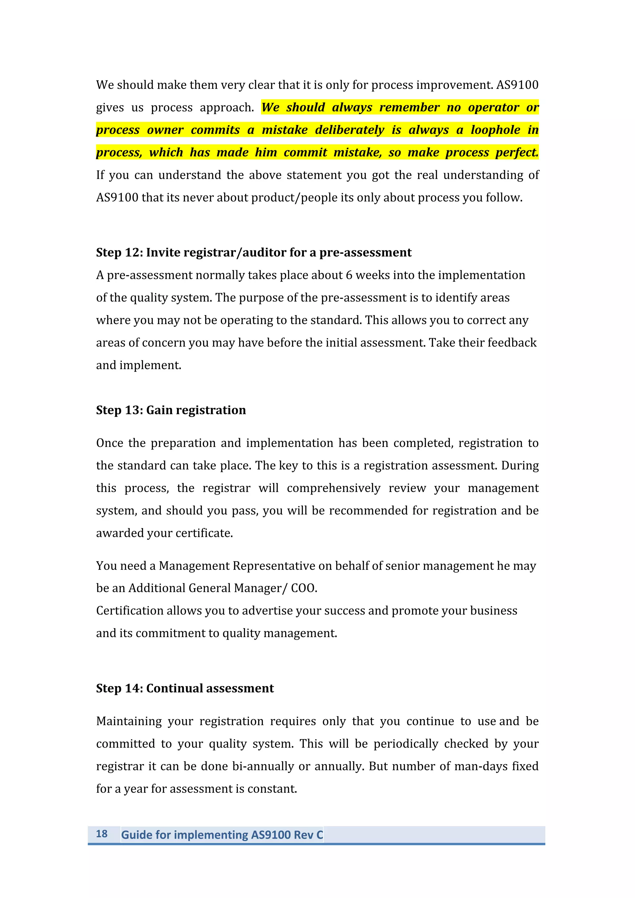 18	
   Guide	
  for	
  implementing	
  AS9100	
  Rev	
  C	
  
	
  
We	
  should	
  make	
  them	
  very	
  clear	
  that	
  it	
  is	
  only	
  for	
  process	
  improvement.	
  AS9100	
  
gives	
   us	
   process	
   approach.	
   We	
   should	
   always	
   remember	
   no	
   operator	
   or	
  
process	
   owner	
   commits	
   a	
   mistake	
   deliberately	
   is	
   always	
   a	
   loophole	
   in	
  
process,	
   which	
   has	
   made	
   him	
   commit	
   mistake,	
   so	
   make	
   process	
   perfect.	
  	
  
If	
   you	
   can	
   understand	
   the	
   above	
   statement	
   you	
   got	
   the	
   real	
   understanding	
   of	
  
AS9100	
  that	
  its	
  never	
  about	
  product/people	
  its	
  only	
  about	
  process	
  you	
  follow.	
  
	
  
Step	
  12:	
  Invite	
  registrar/auditor	
  for	
  a	
  pre-­‐assessment	
  
A	
  pre-­‐assessment	
  normally	
  takes	
  place	
  about	
  6	
  weeks	
  into	
  the	
  implementation	
  
of	
  the	
  quality	
  system.	
  The	
  purpose	
  of	
  the	
  pre-­‐assessment	
  is	
  to	
  identify	
  areas	
  
where	
  you	
  may	
  not	
  be	
  operating	
  to	
  the	
  standard.	
  This	
  allows	
  you	
  to	
  correct	
  any	
  
areas	
  of	
  concern	
  you	
  may	
  have	
  before	
  the	
  initial	
  assessment.	
  Take	
  their	
  feedback	
  
and	
  implement.	
  
	
  
Step	
  13:	
  Gain	
  registration	
  
Once	
   the	
   preparation	
   and	
   implementation	
   has	
   been	
   completed,	
   registration	
   to	
  
the	
  standard	
  can	
  take	
  place.	
  The	
  key	
  to	
  this	
  is	
  a	
  registration	
  assessment.	
  During	
  
this	
   process,	
   the	
   registrar	
   will	
   comprehensively	
   review	
   your	
   management	
  
system,	
  and	
  should	
  you	
  pass,	
  you	
  will	
  be	
  recommended	
  for	
  registration	
  and	
  be	
  
awarded	
  your	
  certificate.	
  	
  
You	
  need	
  a	
  Management	
  Representative	
  on	
  behalf	
  of	
  senior	
  management	
  he	
  may	
  
be	
  an	
  Additional	
  General	
  Manager/	
  COO.	
  	
  
Certification	
  allows	
  you	
  to	
  advertise	
  your	
  success	
  and	
  promote	
  your	
  business	
  
and	
  its	
  commitment	
  to	
  quality	
  management.	
  
	
  
Step	
  14:	
  Continual	
  assessment	
  
Maintaining	
   your	
   registration	
   requires	
   only	
   that	
   you	
   continue	
   to	
   use	
  and	
   be	
  
committed	
   to	
   your	
   quality	
   system.	
   This	
   will	
   be	
   periodically	
   checked	
   by	
   your	
  
registrar	
  it	
  can	
  be	
  done	
  bi-­‐annually	
  or	
  annually.	
  But	
  number	
  of	
  man-­‐days	
  fixed	
  
for	
  a	
  year	
  for	
  assessment	
  is	
  constant.	
  	
  
 