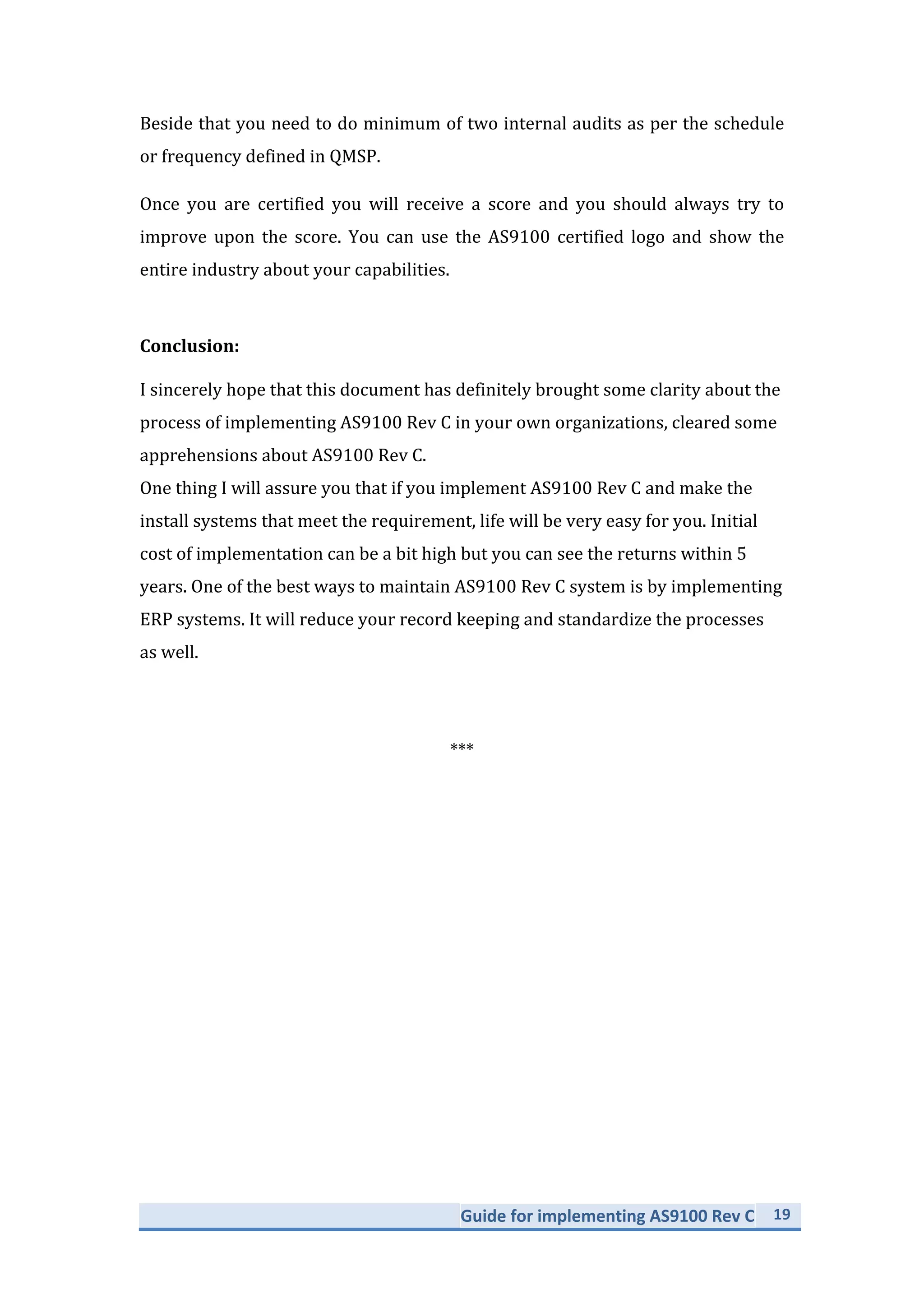 Guide	
  for	
  implementing	
  AS9100	
  Rev	
  C	
   19	
  
	
  
Beside	
  that	
  you	
  need	
  to	
  do	
  minimum	
  of	
  two	
  internal	
  audits	
  as	
  per	
  the	
  schedule	
  
or	
  frequency	
  defined	
  in	
  QMSP.	
  
Once	
   you	
   are	
   certified	
   you	
   will	
   receive	
   a	
   score	
   and	
   you	
   should	
   always	
   try	
   to	
  
improve	
   upon	
   the	
   score.	
   You	
   can	
   use	
   the	
   AS9100	
   certified	
   logo	
   and	
   show	
   the	
  
entire	
  industry	
  about	
  your	
  capabilities.	
  
	
  
	
  
Conclusion:	
  
	
  
I	
  sincerely	
  hope	
  that	
  this	
  document	
  has	
  definitely	
  brought	
  some	
  clarity	
  about	
  the	
  
process	
  of	
  implementing	
  AS9100	
  Rev	
  C	
  in	
  your	
  own	
  organizations,	
  cleared	
  some	
  
apprehensions	
  about	
  AS9100	
  Rev	
  C.	
  
One	
  thing	
  I	
  will	
  assure	
  you	
  that	
  if	
  you	
  implement	
  AS9100	
  Rev	
  C	
  and	
  make	
  the	
  
install	
  systems	
  that	
  meet	
  the	
  requirement,	
  life	
  will	
  be	
  very	
  easy	
  for	
  you.	
  Initial	
  
cost	
  of	
  implementation	
  can	
  be	
  a	
  bit	
  high	
  but	
  you	
  can	
  see	
  the	
  returns	
  within	
  5	
  
years.	
  One	
  of	
  the	
  best	
  ways	
  to	
  maintain	
  AS9100	
  Rev	
  C	
  system	
  is	
  by	
  implementing	
  
ERP	
  systems.	
  It	
  will	
  reduce	
  your	
  record	
  keeping	
  and	
  standardize	
  the	
  processes	
  
as	
  well.	
  
	
  
	
  
	
  
***	
  
	
  
	
  
	
  
	
  
	
  
	
  
	
  
	
  
	
  
	
  
	
  
	
  
	
  
	
  
	
  
	
  
	
  
	
  
	
  
 