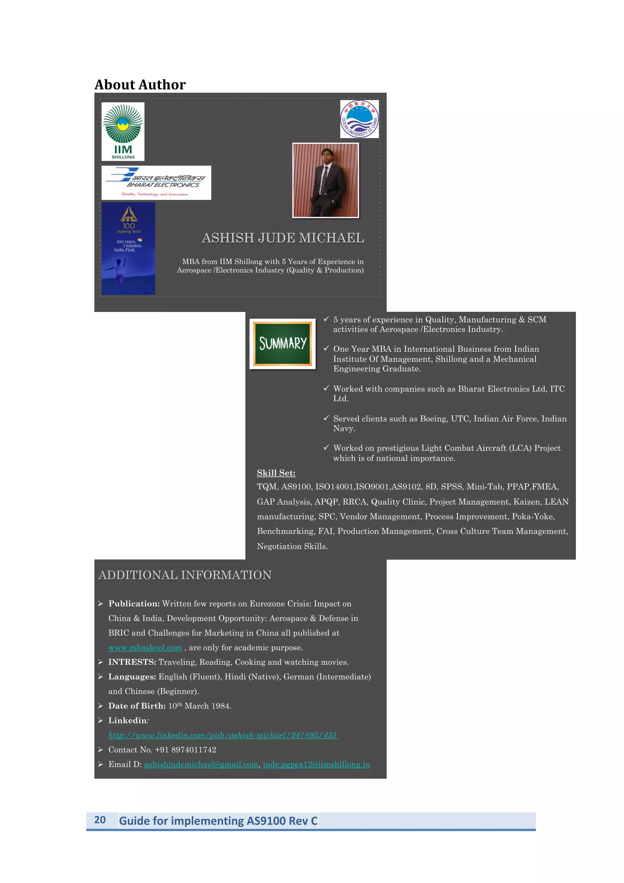 20	
   Guide	
  for	
  implementing	
  AS9100	
  Rev	
  C	
  
	
  
Compiled	
  By:	
  
	
  
	
  
	
  
MBA from IIM Shillong with 5 Years of Experience in
Aerospace /Electronics Industry (Quality & Production)
ASHISH JUDE MICHAEL
!  5 years of experience in Quality, Manufacturing & SCM
activities of Aerospace /Electronics Industry.
!  One Year MBA in International Business from Indian
Institute Of Management, Shillong and a Mechanical
Engineering Graduate.
!  Worked with companies such as Bharat Electronics Ltd, ITC
Ltd.
!  Served clients such as Boeing, UTC, Indian Air Force, Indian
Navy.
!  Worked on prestigious Light Combat Aircraft (LCA) Project
which is of national importance.
Skill Set:
TQM, AS9100, ISO14001,ISO9001,AS9102, 8D, SPSS, Mini-Tab, PPAP,FMEA,
GAP Analysis, APQP, RRCA, Quality Clinic, Project Management, Kaizen, LEAN
manufacturing, SPC, Vendor Management, Process Improvement, Poka-Yoke,
Benchmarking, FAI, Production Management, Cross Culture Team Management,
Negotiation Skills.
 