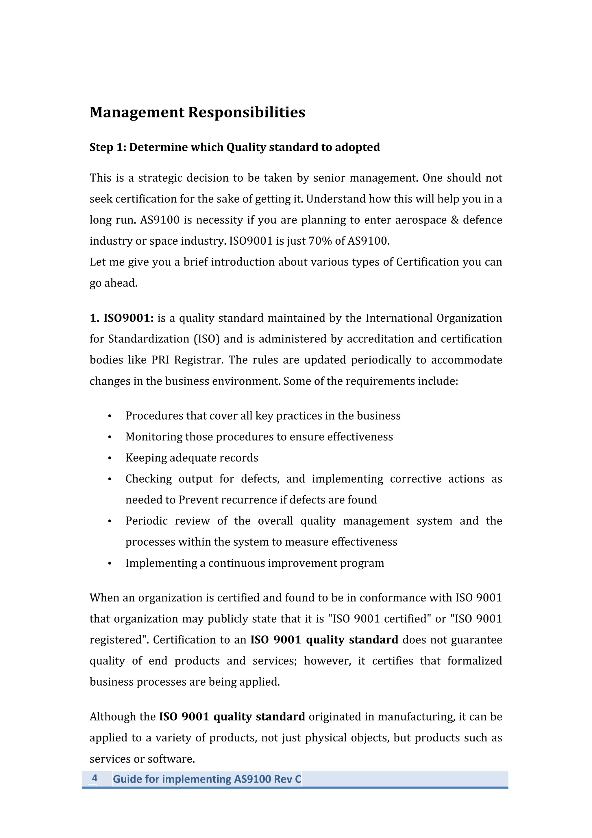 4	
   Guide	
  for	
  implementing	
  AS9100	
  Rev	
  C	
  
	
  
Management	
  Responsibilities	
  
Step	
  1:	
  Determine	
  which	
  Quality	
  standard	
  to	
  adopted	
  
This	
  is	
  a	
  strategic	
  decision	
  to	
  be	
  taken	
  by	
  senior	
  management.	
  One	
  should	
  not	
  
seek	
  certification	
  for	
  the	
  sake	
  of	
  getting	
  it.	
  Understand	
  how	
  this	
  will	
  help	
  you	
  in	
  a	
  
long	
  run.	
  AS9100	
  is	
  necessity	
  if	
  you	
  are	
  planning	
  to	
  enter	
  aerospace	
  &	
  defence	
  
industry	
  or	
  space	
  industry.	
  ISO9001	
  is	
  just	
  70%	
  of	
  AS9100.	
  
Let	
  me	
  give	
  you	
  a	
  brief	
  introduction	
  about	
  various	
  types	
  of	
  Certification	
  you	
  can	
  
go	
  ahead.	
  
1.	
  ISO9001:	
  is	
  a	
  quality	
  standard	
  maintained	
  by	
  the	
  International	
  Organization	
  
for	
  Standardization	
  (ISO)	
  and	
  is	
  administered	
  by	
  accreditation	
  and	
  certification	
  
bodies	
   like	
   PRI	
   Registrar.	
   The	
   rules	
   are	
   updated	
   periodically	
   to	
   accommodate	
  
changes	
  in	
  the	
  business	
  environment.	
  Some	
  of	
  the	
  requirements	
  include:	
  	
  
• Procedures	
  that	
  cover	
  all	
  key	
  practices	
  in	
  the	
  business	
  
• Monitoring	
  those	
  procedures	
  to	
  ensure	
  effectiveness	
  
• Keeping	
  adequate	
  records	
  
• Checking	
   output	
   for	
   defects,	
   and	
   implementing	
   corrective	
   actions	
   as	
  
needed	
  to	
  Prevent	
  recurrence	
  if	
  defects	
  are	
  found	
  
• Periodic	
   review	
   of	
   the	
   overall	
   quality	
   management	
   system	
   and	
   the	
  
processes	
  within	
  the	
  system	
  to	
  measure	
  effectiveness	
  
• Implementing	
  a	
  continuous	
  improvement	
  program	
  
When	
  an	
  organization	
  is	
  certified	
  and	
  found	
  to	
  be	
  in	
  conformance	
  with	
  ISO	
  9001	
  
that	
  organization	
  may	
  publicly	
  state	
  that	
  it	
  is	
  "ISO	
  9001	
  certified"	
  or	
  "ISO	
  9001	
  
registered".	
  Certification	
  to	
  an	
  ISO	
  9001	
  quality	
  standard	
  does	
  not	
  guarantee	
  
quality	
   of	
   end	
   products	
   and	
   services;	
   however,	
   it	
   certifies	
   that	
   formalized	
  
business	
  processes	
  are	
  being	
  applied.	
  
Although	
  the	
  ISO	
  9001	
  quality	
  standard	
  originated	
  in	
  manufacturing,	
  it	
  can	
  be	
  
applied	
  to	
  a	
  variety	
  of	
  products,	
  not	
  just	
  physical	
  objects,	
  but	
  products	
  such	
  as	
  
services	
  or	
  software.	
  
 