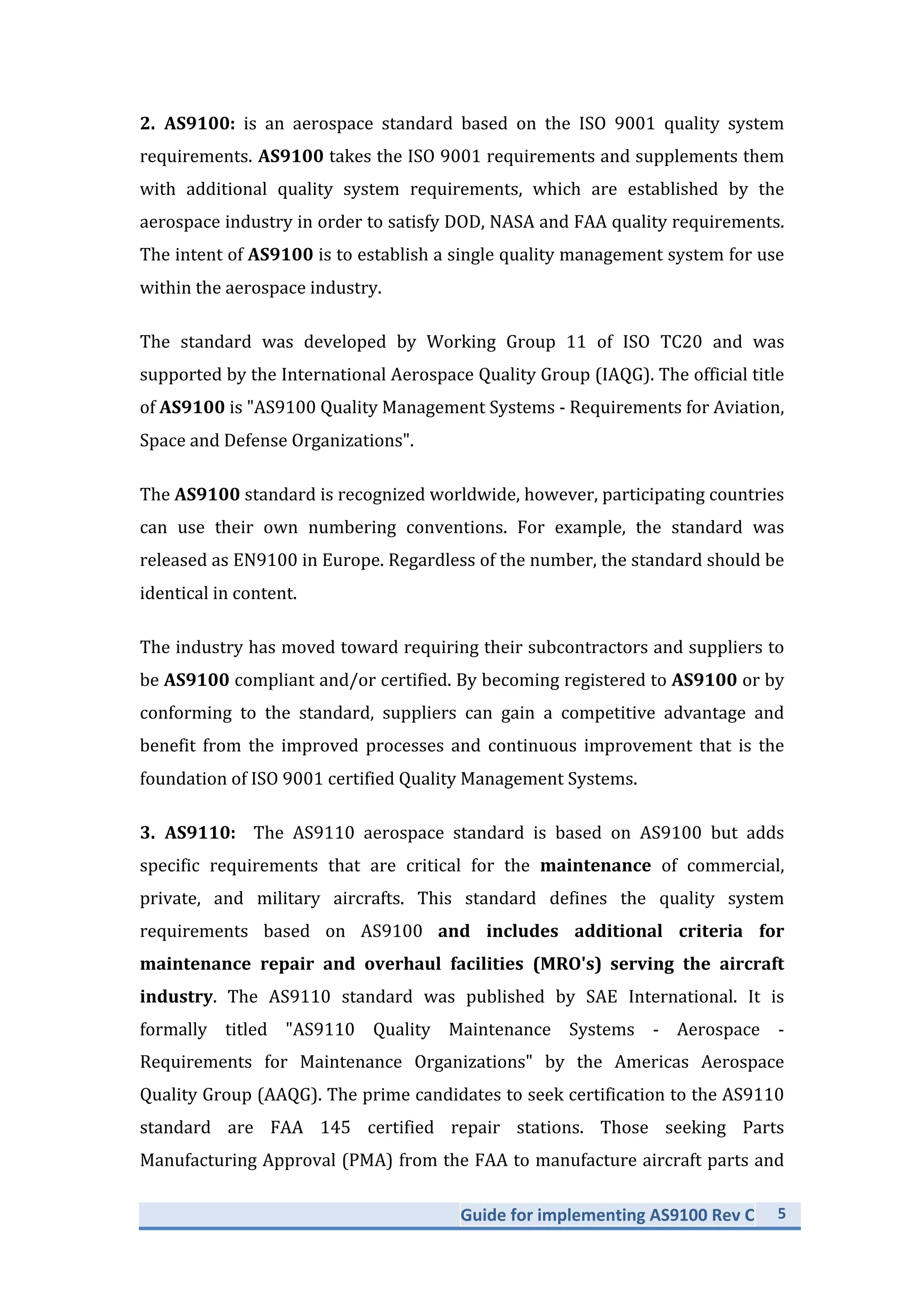Guide	
  for	
  implementing	
  AS9100	
  Rev	
  C	
   5	
  
	
  
2.	
   AS9100:	
   is	
   an	
   aerospace	
   standard	
   based	
   on	
   the	
   ISO	
   9001	
   quality	
   system	
  
requirements.	
  AS9100	
  takes	
  the	
  ISO	
  9001	
  requirements	
  and	
  supplements	
  them	
  
with	
   additional	
   quality	
   system	
   requirements,	
   which	
   are	
   established	
   by	
   the	
  
aerospace	
  industry	
  in	
  order	
  to	
  satisfy	
  DOD,	
  NASA	
  and	
  FAA	
  quality	
  requirements.	
  
The	
  intent	
  of	
  AS9100	
  is	
  to	
  establish	
  a	
  single	
  quality	
  management	
  system	
  for	
  use	
  
within	
  the	
  aerospace	
  industry.	
  	
  
The	
   standard	
   was	
   developed	
   by	
   Working	
   Group	
   11	
   of	
   ISO	
   TC20	
   and	
   was	
  
supported	
  by	
  the	
  International	
  Aerospace	
  Quality	
  Group	
  (IAQG).	
  The	
  official	
  title	
  
of	
  AS9100	
  is	
  "AS9100	
  Quality	
  Management	
  Systems	
  -­‐	
  Requirements	
  for	
  Aviation,	
  
Space	
  and	
  Defense	
  Organizations".	
  
The	
  AS9100	
  standard	
  is	
  recognized	
  worldwide,	
  however,	
  participating	
  countries	
  
can	
   use	
   their	
   own	
   numbering	
   conventions.	
   For	
   example,	
   the	
   standard	
   was	
  
released	
  as	
  EN9100	
  in	
  Europe.	
  Regardless	
  of	
  the	
  number,	
  the	
  standard	
  should	
  be	
  
identical	
  in	
  content.	
  
The	
  industry	
  has	
  moved	
  toward	
  requiring	
  their	
  subcontractors	
  and	
  suppliers	
  to	
  
be	
  AS9100	
  compliant	
  and/or	
  certified.	
  By	
  becoming	
  registered	
  to	
  AS9100	
  or	
  by	
  
conforming	
   to	
   the	
   standard,	
   suppliers	
   can	
   gain	
   a	
   competitive	
   advantage	
   and	
  
benefit	
   from	
   the	
   improved	
   processes	
   and	
   continuous	
   improvement	
   that	
   is	
   the	
  
foundation	
  of	
  ISO	
  9001	
  certified	
  Quality	
  Management	
  Systems.	
  
3.	
   AS9110:	
   	
   The	
   AS9110	
   aerospace	
   standard	
   is	
   based	
   on	
   AS9100	
   but	
   adds	
  
specific	
   requirements	
   that	
   are	
   critical	
   for	
   the	
   maintenance	
   of	
   commercial,	
  
private,	
   and	
   military	
   aircrafts.	
   This	
   standard	
   defines	
   the	
   quality	
   system	
  
requirements	
   based	
   on	
   AS9100	
   and	
   includes	
   additional	
   criteria	
   for	
  
maintenance	
   repair	
   and	
   overhaul	
   facilities	
   (MRO's)	
   serving	
   the	
   aircraft	
  
industry.	
   The	
   AS9110	
   standard	
   was	
   published	
   by	
   SAE	
   International.	
   It	
   is	
  
formally	
   titled	
   "AS9110	
   Quality	
   Maintenance	
   Systems	
   -­‐	
   Aerospace	
   -­‐	
  
Requirements	
   for	
   Maintenance	
   Organizations"	
   by	
   the	
   Americas	
   Aerospace	
  
Quality	
  Group	
  (AAQG).	
  The	
  prime	
  candidates	
  to	
  seek	
  certification	
  to	
  the	
  AS9110	
  
standard	
   are	
   FAA	
   145	
   certified	
   repair	
   stations.	
   Those	
   seeking	
   Parts	
  
Manufacturing	
  Approval	
  (PMA)	
  from	
  the	
  FAA	
  to	
  manufacture	
  aircraft	
  parts	
  and	
  
 
