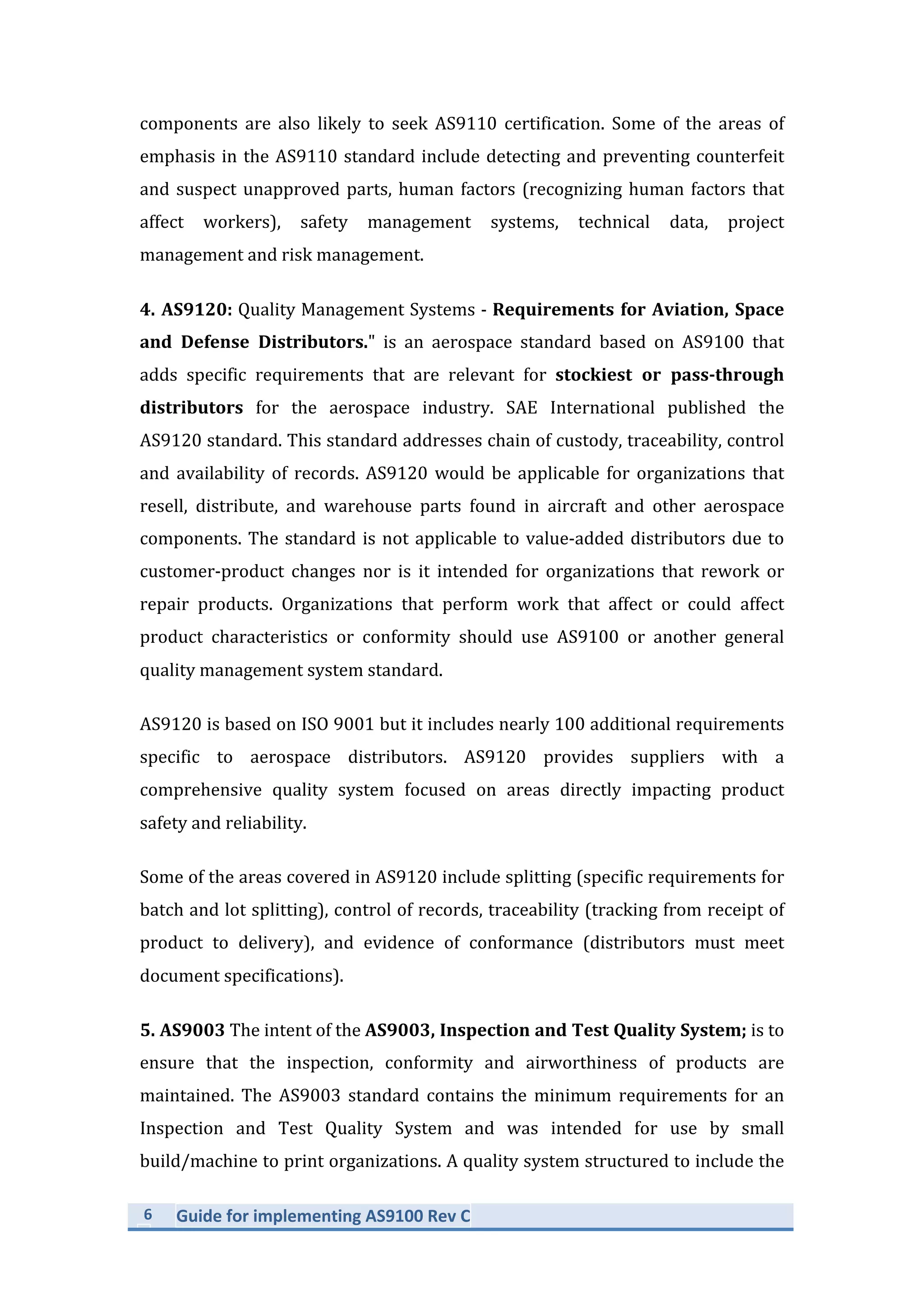 6	
   Guide	
  for	
  implementing	
  AS9100	
  Rev	
  C	
  
	
  
components	
   are	
   also	
   likely	
   to	
   seek	
   AS9110	
   certification.	
   Some	
   of	
   the	
   areas	
   of	
  
emphasis	
  in	
  the	
  AS9110	
  standard	
  include	
  detecting	
  and	
  preventing	
  counterfeit	
  
and	
  suspect	
  unapproved	
  parts,	
  human	
  factors	
  (recognizing	
  human	
  factors	
  that	
  
affect	
   workers),	
   safety	
   management	
   systems,	
   technical	
   data,	
   project	
  
management	
  and	
  risk	
  management.	
  
4.	
  AS9120:	
  Quality	
  Management	
  Systems	
  -­‐	
  Requirements	
  for	
  Aviation,	
  Space	
  
and	
   Defense	
   Distributors."	
   is	
   an	
   aerospace	
   standard	
   based	
   on	
   AS9100	
   that	
  
adds	
   specific	
   requirements	
   that	
   are	
   relevant	
   for	
   stockiest	
   or	
   pass-­‐through	
  
distributors	
   for	
   the	
   aerospace	
   industry.	
   SAE	
   International	
   published	
   the	
  
AS9120	
  standard.	
  This	
  standard	
  addresses	
  chain	
  of	
  custody,	
  traceability,	
  control	
  
and	
  availability	
  of	
  records.	
  AS9120	
  would	
  be	
  applicable	
  for	
  organizations	
  that	
  
resell,	
   distribute,	
   and	
   warehouse	
   parts	
   found	
   in	
   aircraft	
   and	
   other	
   aerospace	
  
components.	
  The	
  standard	
  is	
  not	
  applicable	
  to	
  value-­‐added	
  distributors	
  due	
  to	
  
customer-­‐product	
   changes	
   nor	
   is	
   it	
   intended	
   for	
   organizations	
   that	
   rework	
   or	
  
repair	
   products.	
   Organizations	
   that	
   perform	
   work	
   that	
   affect	
   or	
   could	
   affect	
  
product	
   characteristics	
   or	
   conformity	
   should	
   use	
   AS9100	
   or	
   another	
   general	
  
quality	
  management	
  system	
  standard.	
  
AS9120	
  is	
  based	
  on	
  ISO	
  9001	
  but	
  it	
  includes	
  nearly	
  100	
  additional	
  requirements	
  
specific	
   to	
   aerospace	
   distributors.	
   AS9120	
   provides	
   suppliers	
   with	
   a	
  
comprehensive	
   quality	
   system	
   focused	
   on	
   areas	
   directly	
   impacting	
   product	
  
safety	
  and	
  reliability.	
  	
  
Some	
  of	
  the	
  areas	
  covered	
  in	
  AS9120	
  include	
  splitting	
  (specific	
  requirements	
  for	
  
batch	
  and	
  lot	
  splitting),	
  control	
  of	
  records,	
  traceability	
  (tracking	
  from	
  receipt	
  of	
  
product	
   to	
   delivery),	
   and	
   evidence	
   of	
   conformance	
   (distributors	
   must	
   meet	
  
document	
  specifications).	
  	
  
5.	
  AS9003	
  The	
  intent	
  of	
  the	
  AS9003,	
  Inspection	
  and	
  Test	
  Quality	
  System;	
  is	
  to	
  
ensure	
   that	
   the	
   inspection,	
   conformity	
   and	
   airworthiness	
   of	
   products	
   are	
  
maintained.	
   The	
   AS9003	
   standard	
   contains	
   the	
   minimum	
   requirements	
   for	
   an	
  
Inspection	
   and	
   Test	
   Quality	
   System	
   and	
   was	
   intended	
   for	
   use	
   by	
   small	
  
build/machine	
  to	
  print	
  organizations.	
  A	
  quality	
  system	
  structured	
  to	
  include	
  the	
  
 
