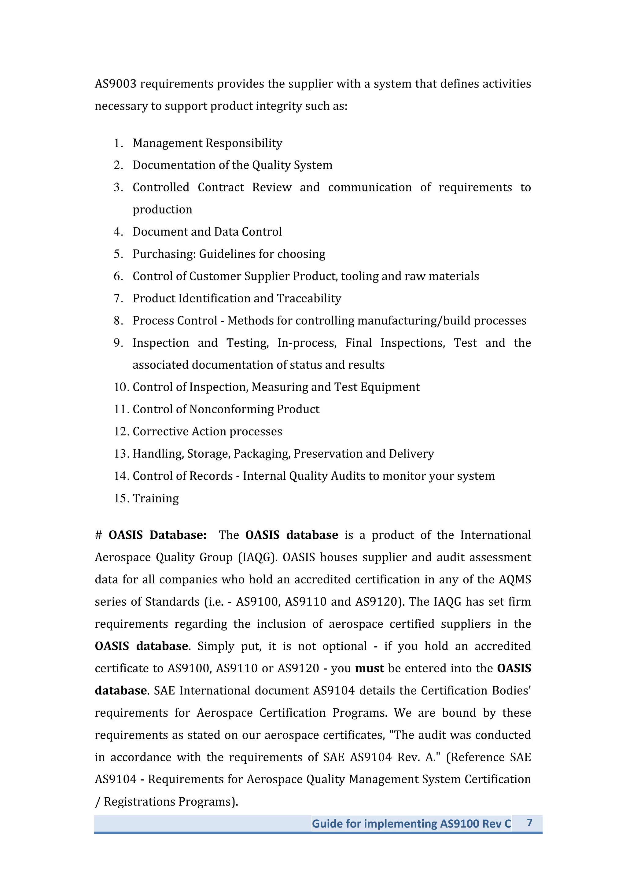 Guide	
  for	
  implementing	
  AS9100	
  Rev	
  C	
   7	
  
	
  
AS9003	
  requirements	
  provides	
  the	
  supplier	
  with	
  a	
  system	
  that	
  defines	
  activities	
  
necessary	
  to	
  support	
  product	
  integrity	
  such	
  as:	
  
1. Management	
  Responsibility	
  
2. Documentation	
  of	
  the	
  Quality	
  System	
  
3. Controlled	
   Contract	
   Review	
   and	
   communication	
   of	
   requirements	
   to	
  
production	
  
4. Document	
  and	
  Data	
  Control	
  
5. Purchasing:	
  Guidelines	
  for	
  choosing	
  
6. Control	
  of	
  Customer	
  Supplier	
  Product,	
  tooling	
  and	
  raw	
  materials	
  
7. Product	
  Identification	
  and	
  Traceability	
  
8. Process	
  Control	
  -­‐	
  Methods	
  for	
  controlling	
  manufacturing/build	
  processes	
  
9. Inspection	
   and	
   Testing,	
   In-­‐process,	
   Final	
   Inspections,	
   Test	
   and	
   the	
  
associated	
  documentation	
  of	
  status	
  and	
  results	
  
10. Control	
  of	
  Inspection,	
  Measuring	
  and	
  Test	
  Equipment	
  
11. Control	
  of	
  Nonconforming	
  Product	
  
12. Corrective	
  Action	
  processes	
  
13. Handling,	
  Storage,	
  Packaging,	
  Preservation	
  and	
  Delivery	
  
14. Control	
  of	
  Records	
  -­‐	
  Internal	
  Quality	
  Audits	
  to	
  monitor	
  your	
  system	
  
15. Training	
  
#	
   OASIS	
   Database:	
   	
   The	
   OASIS	
   database	
   is	
   a	
   product	
   of	
   the	
   International	
  
Aerospace	
   Quality	
   Group	
   (IAQG).	
   OASIS	
   houses	
   supplier	
   and	
   audit	
   assessment	
  
data	
  for	
  all	
  companies	
  who	
  hold	
  an	
  accredited	
  certification	
  in	
  any	
  of	
  the	
  AQMS	
  
series	
  of	
  Standards	
  (i.e.	
  -­‐	
  AS9100,	
  AS9110	
  and	
  AS9120).	
  The	
  IAQG	
  has	
  set	
  firm	
  
requirements	
   regarding	
   the	
   inclusion	
   of	
   aerospace	
   certified	
   suppliers	
   in	
   the	
  
OASIS	
   database.	
   Simply	
   put,	
   it	
   is	
   not	
   optional	
   -­‐	
   if	
   you	
   hold	
   an	
   accredited	
  
certificate	
  to	
  AS9100,	
  AS9110	
  or	
  AS9120	
  -­‐	
  you	
  must	
  be	
  entered	
  into	
  the	
  OASIS	
  
database.	
  SAE	
  International	
  document	
  AS9104	
  details	
  the	
  Certification	
  Bodies'	
  
requirements	
   for	
   Aerospace	
   Certification	
   Programs.	
   We	
   are	
   bound	
   by	
   these	
  
requirements	
  as	
  stated	
  on	
  our	
  aerospace	
  certificates,	
  "The	
  audit	
  was	
  conducted	
  
in	
   accordance	
   with	
   the	
   requirements	
   of	
   SAE	
   AS9104	
   Rev.	
   A."	
   (Reference	
   SAE	
  
AS9104	
  -­‐	
  Requirements	
  for	
  Aerospace	
  Quality	
  Management	
  System	
  Certification	
  
/	
  Registrations	
  Programs).	
  	
  
 