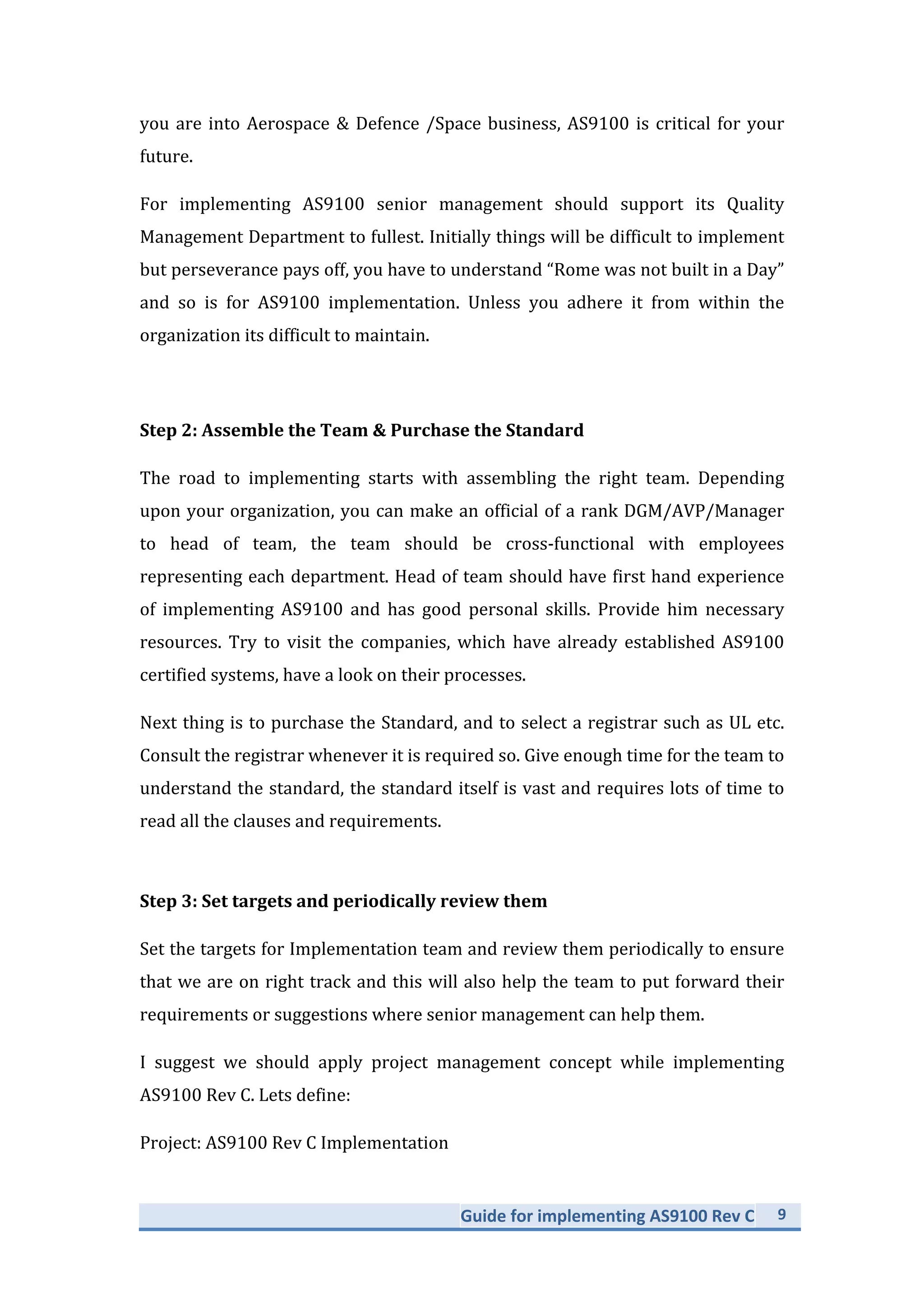 Guide	
  for	
  implementing	
  AS9100	
  Rev	
  C	
   9	
  
	
  
you	
  are	
  into	
  Aerospace	
  &	
  Defence	
  /Space	
  business,	
  AS9100	
  is	
  critical	
  for	
  your	
  
future.	
  	
  
For	
   implementing	
   AS9100	
   senior	
   management	
   should	
   support	
   its	
   Quality	
  
Management	
  Department	
  to	
  fullest.	
  Initially	
  things	
  will	
  be	
  difficult	
  to	
  implement	
  
but	
  perseverance	
  pays	
  off,	
  you	
  have	
  to	
  understand	
  “Rome	
  was	
  not	
  built	
  in	
  a	
  Day”	
  
and	
   so	
   is	
   for	
   AS9100	
   implementation.	
   Unless	
   you	
   adhere	
   it	
   from	
   within	
   the	
  
organization	
  its	
  difficult	
  to	
  maintain.	
  
	
  
Step	
  2:	
  Assemble	
  the	
  Team	
  &	
  Purchase	
  the	
  Standard	
  
The	
   road	
   to	
   implementing	
   starts	
   with	
   assembling	
   the	
   right	
   team.	
   Depending	
  
upon	
  your	
  organization,	
  you	
  can	
  make	
  an	
  official	
  of	
  a	
  rank	
  DGM/AVP/Manager	
  
to	
   head	
   of	
   team,	
   the	
   team	
   should	
   be	
   cross-­‐functional	
   with	
   employees	
  
representing	
  each	
  department.	
  Head	
  of	
  team	
  should	
  have	
  first	
  hand	
  experience	
  
of	
   implementing	
   AS9100	
   and	
   has	
   good	
   personal	
   skills.	
   Provide	
   him	
   necessary	
  
resources.	
   Try	
   to	
   visit	
   the	
   companies,	
   which	
   have	
   already	
   established	
   AS9100	
  
certified	
  systems,	
  have	
  a	
  look	
  on	
  their	
  processes.	
  	
  
Next	
  thing	
  is	
  to	
  purchase	
  the	
  Standard,	
  and	
  to	
  select	
  a	
  registrar	
  such	
  as	
  UL	
  etc.	
  
Consult	
  the	
  registrar	
  whenever	
  it	
  is	
  required	
  so.	
  Give	
  enough	
  time	
  for	
  the	
  team	
  to	
  
understand	
  the	
  standard,	
  the	
  standard	
  itself	
  is	
  vast	
  and	
  requires	
  lots	
  of	
  time	
  to	
  
read	
  all	
  the	
  clauses	
  and	
  requirements.	
  	
  
	
  
Step	
  3:	
  Set	
  targets	
  and	
  periodically	
  review	
  them	
  
Set	
  the	
  targets	
  for	
  Implementation	
  team	
  and	
  review	
  them	
  periodically	
  to	
  ensure	
  
that	
  we	
  are	
  on	
  right	
  track	
  and	
  this	
  will	
  also	
  help	
  the	
  team	
  to	
  put	
  forward	
  their	
  
requirements	
  or	
  suggestions	
  where	
  senior	
  management	
  can	
  help	
  them.	
  
I	
   suggest	
   we	
   should	
   apply	
   project	
   management	
   concept	
   while	
   implementing	
  
AS9100	
  Rev	
  C.	
  Lets	
  define:	
  
Project:	
  AS9100	
  Rev	
  C	
  Implementation	
  
 
