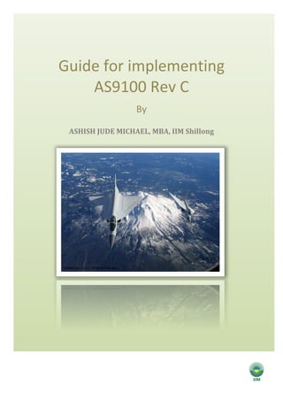  
	
  
Guide	
  for	
  implementing	
  
AS9100	
  Rev	
  C	
  
By	
  
ASHISH	
  JUDE	
  MICHAEL,	
  MBA,	
  IIM	
  Shillong	
  	
  
	
  
	
   	
  
 
